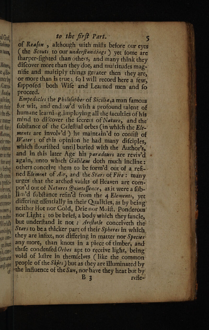 ichimis | OF Reafow 5 although with mifts before our eyes ium, | (the Scouts to our underftandings ) yet {ome are tharper-fighted than others, and many think they Meeys,| difcover more than they doe, and mu! citides mag- e4bee| mifie and multiply things greater then they are, tnceby | “Or More than is true; fo I will record here a few, Com | fuppofed both Wife’ and Learned men and fo Realy | proceed. ialivis, | Enepedecles the Philofopber of Sicilia,a man famous thie | for wit, and endaw’d wich a profound talent of tees] humane learniag,imploying all the faculties of his emmatter | Mind to difcover the fecrets of Neture, and the fl fy, | {ubitance of the Celeftial orbes (in which the E/e- Aaiiy, | ents are involv’d ) he maintain’d to confit of cirme | Water ; of this opinion he had many difciples, ‘whence | Which flourifhed until buried with the Author's, ratte} and in this later Age’ his paradoxes are reviv’d forany | #8ain, unto which Galilews doth much incline: being | Others conceive them to be forn’d out of a refi-. yvipo | Ned Element of Air, and the Stars of Fire: many pride | UPBES that the arched vaults of Heaven are com- oirony | POS'd out of Natures Quinteffence, asit were a fub- alin | Lin’ fubftance refin’d from the 4 Elements, yet winne | Giffering effencially in their Qualities, as by being vets; | neither Hot nor Cold, Drie nor Moift, Ponderous nmin | NOt Light ; to be brief, a body which they fancie, vole Stars to bea thicker part of their Spheres in which ifs CON they are infixt, nos differing in matter nor Species: wince | 2HY More, than knots in a piece of timber, and ins | thefe condenfed Orbes apt to receive light, being humatt void of luftre in themfelves (like the common nfcop people of the Skées ) but as they are illuminated by the influence of the Su, nor have they heat but by | B 3 refle-