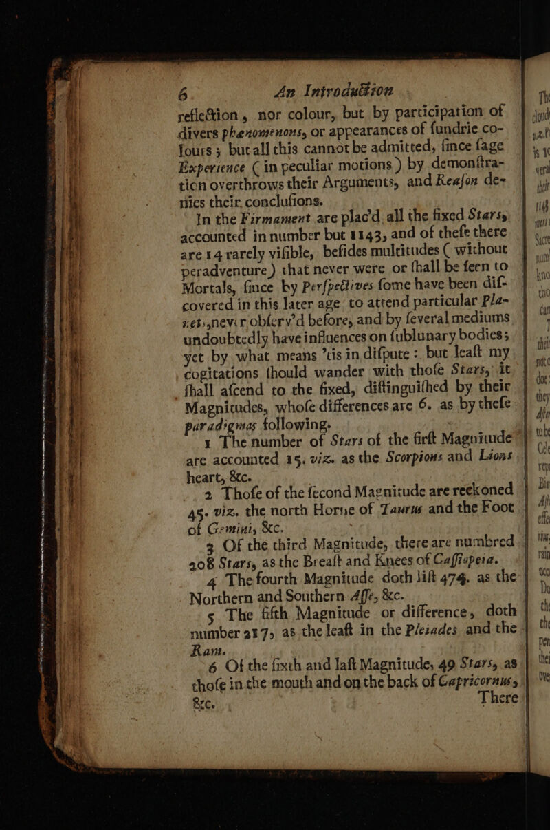 reflection , nor colour, but by participation of fours ; butall chis cannot be admitted, fince fage Experience ( in peculiar motions ) by demonfira- ticn overthrows their Arguments, and Reafon de~ ities their. conclufions. In the Firmament are plac'd all the fixed Starsy accounted in number but 1143, and of thefe there are 14 rarely vifible, befides multitudes ( without peradventure) that never were or fhall be feen to Mortals, fince by Perfpedtives fome have been dif- covered in this later age to attend particular Pla- xetsnevir obfery’d before, and by feveral mediums undoubtedly have influences on {ublunary bodies; yet by what. means ’tis in difpute : but leaft my cogitations {hould wander with thofe Sters, it fhall afcend to the fixed, diftinguifhed by their Magnitudes, whofe differences are 6. as by thefe paradigmas following. | 1 The number of Stars of the firft Magnicude are accounted 15, viz. as the Scorpions and Lions heart, &c. 2 Thofe of the fecond Magnitude are reekoned of Gemini, &c. 208 Stars, as the Breatt and Knees of Caffiopera. 4 The fourth Magnitude doth lift 474. as the Northern and Southern. 4ffe, &c. 5 The fifth Magnitude or difference, doth Ram. 6 Of the fixch and laft Magnitude, 49 Stars, as chofe in che mouth and onthe back of Capricornusy Th clout is 1 vert thet iT meri |
