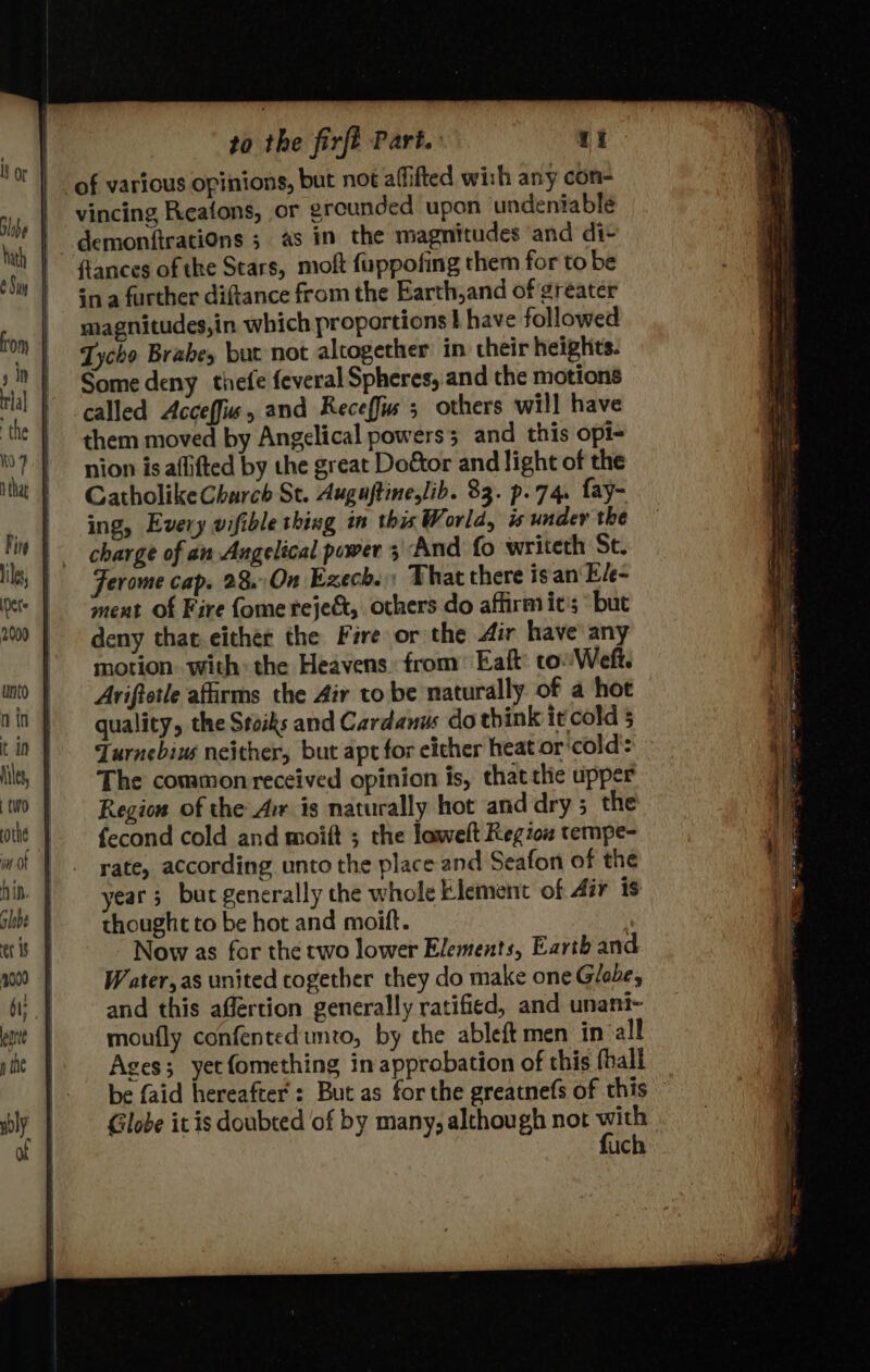 Nets to the firft Part. eet of various opinions, but not affifted wish any con- vincing Reatons, or greunded upon undeniable fances of the Stars, moft fuppofing them for to be magnitudes,in which proportions } have followed Tycho Brabey but not altogether in their heights. Some deny thefe feveral Spheres, and the motions called Acceffiw, and Receffus 5 others will have them moved by Angelical powers; and this opi- nion is affifted by the great Dodtor and light of the Gatholike Church St. Augujtine,lib. 83. p..74. fay- ing, Every vifible thing in this World, is undev the charge of an Angelical power 3 And fo writeth St. Ferome cap. 28. On Exech. That there isan Ele- ment of Fire fomereje&, others do affirm it's but deny that either the Fire or the Air have any motion. with: the Heavens from’ Eaft: to'Weft. Ariftotle afirms the Air to be naturally. of a hot quality, the Stoiks and Cardanus do think it cold 5 Turnebiw neither, but apt for either heat or‘cold’: The common received opinion is, thatthe upper Region of the Arr is naturally hot and dry; the fecond cold and moift ; the lowelt Region tempe- rate, according unto the place and Seafon of the year; bucgenerally the whole Klement of Air is thought to be hot and moift. Now as for the two lower Elements, Earth and W ater, as united cogether they do make one Globe, and this affertion generally ratified, and unani- moufly confentedimzo, by che ableft men in all Ages; yet fomething in approbation of this fhall be faid hereafter : But as for the greatnefs of this Globe it is doubted of by many, although not we uch : i= —— ——