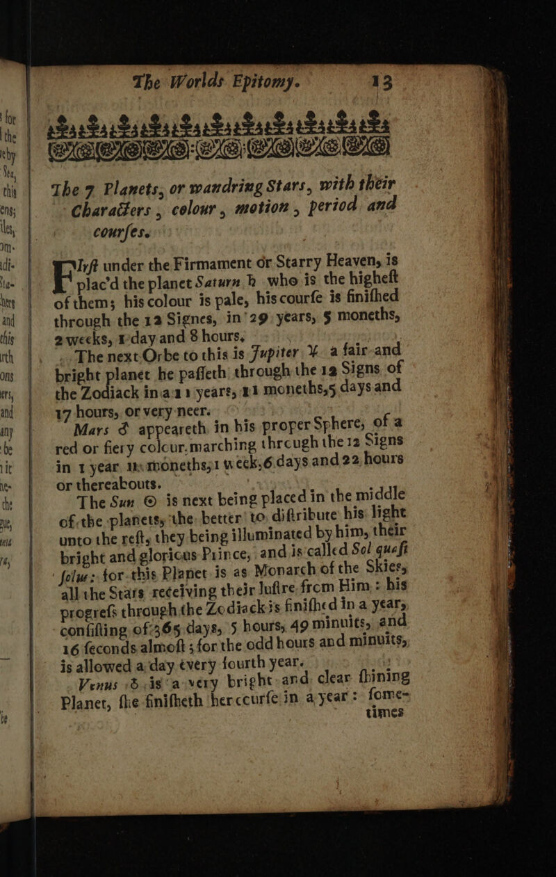 Me aYe atc aie ave ste ate stearate the 7 Planets, or wandring Stars, with their characters , colour, motion , period and courfese RY under the Firmament or Starry Heaven, is plac’d the planet Satara hb whe is the higheft of them; his colour is pale, hiscourfe is finifhed through the 12 Signes, in’ 29) years, § moneths, 2weeks, day and 8 hours, : . The next Orbe to this is Jupiter ¥. a fair and the Zodiack in.a'a1 yeare, #1 moneths,5 days and 17 hours, or very neer. Mars & appeareth, in his proper Sphere; of a red or fiery colour.marching through the 12 Signs in 1 year, us moneths;1 week, 6 days and 22, hours or thereabouts. — The Sun © is next being placed in the middle of the planetsy the, better to diftribure his: light unto the reft, they being iHuminated by him, their bright and glorious Prince, and is‘called Sol guafi ' folu: tor-this Planet is ag Monarch of the Skier, all the Stars receiving their Jufire.frem Him: : his progrefs through the Zedia ck is finifhed in a years confifting of 365 days, 5 hours, 49 minuits, and 16 feconds.almoft ; for the odd hours and minuits, is allowed a day every fourth year. 3 Venus dis a very bright-and: clear fhining Planer, fhe finifheth herccurfe in a year: fome= | : times