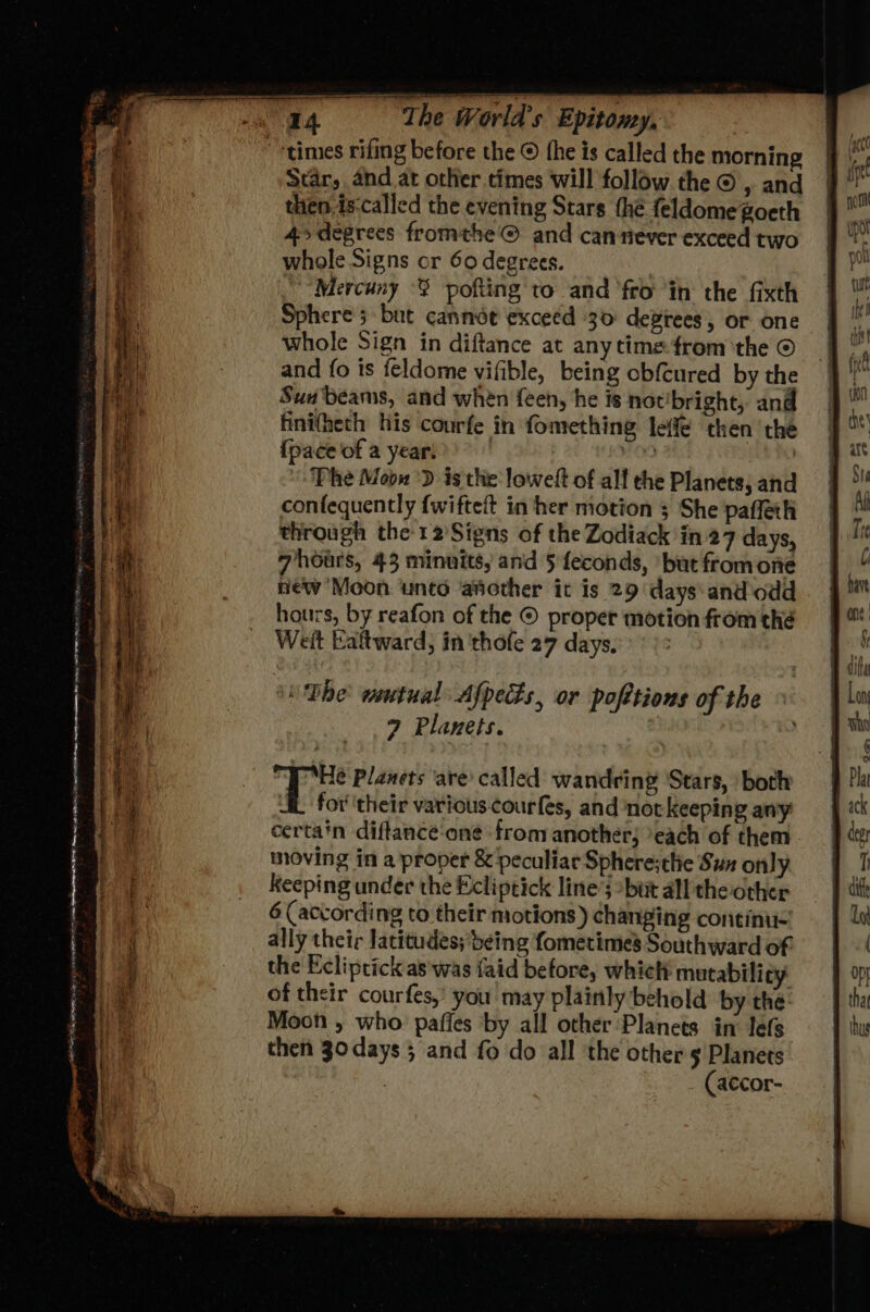 = SE » eared times rifing before the © fhe is called the morning Star, and at other times will follow the © , and then is-called the evening Stars the feldomegoeth 4>degrees fromthe © and can never exceed two whole Signs or 60 degrees. | ~“Mercuny - pofting to and fro ‘in the fixth Sphere 5 but cannée exceed 30 deviees, or one whole Sign in diftance at anytime from ‘the © and fo is feldome vifible, being obfcured by the Sua beams, and when feen, he is not’bright, and finifheth his courfe in fomething leffé then the {pace of a year. | OD , Phe Mobs 'D is the lowelt of alf che Planets, and confequently {wifteit in her motion 5 She pafleth through the-12Signs of the Zodiack in 27 days, 7hoars, 43 minuits, and 5 feconds, ‘but fromone new Moon ‘unto another it is 29 days: and odd hours, by reafon of the © proper motion from thé Weft Ealtward, in 'thofe 27 days. ou Dbhe wmtual Afpets, or pofttions of the 9 Planets. é itr Planets ‘are’ called wandring Stars, both i for''their various courfes, and not keeping any certain diftance‘oné ‘from another; ‘each of them moving in a proper &amp; peculiar Sphere; the Sun only keeping under the Ecliptick line’; but all the other ally their latitudes; being fometimes Southward of the Ecliptick as was {aid before, which mutability of their courfes,’ you may plainly behold by the Moon , who pafies by all other Planets in lefs then 3odays 5 and fo do all the others Planets | (accor-
