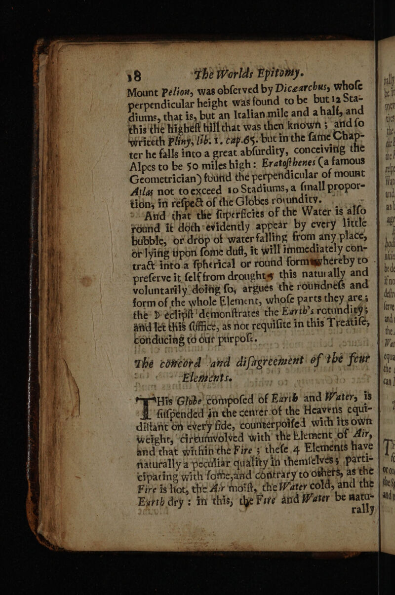 Mount Pelion, was obferved by Dicearchus, whofe perpendicular height was found to be but 12 Sta= diums, that is, but an Icalian.mile and ahalf, and ¢his the higheft hill chat was then known ; arid fo noriceth Pliny, lib. 1. cap.65. but in the fame Chap- ter he falls into a great.abfurdity, conceivitig the Alpes to be 50 miles high: Eratofthenes (a famous Geometrician) foutid the perperidicular of mount Atlas not toexceed 10 Stadiums, a {mall propor- tidns in refped of the Globes rovundity. 5 = 5 Kd that the fuperficies of the Water is alfo round it doth:evidently appear by every little bubble, or. drop ot ‘water falling from anyplace, or lyiiig tipon fome duft, it will immediately con- tra into a {pherical or round formigvhereby to - voluntarily doiig fo, argues the rouridnéfs and form of the whole Element, whofe parts they are; the: » eclipit 'demonftrates the Earth's rotundisy5 | aid Tet this (lffficd, as nor requilite in this Treatife, conduicing td dur purpokk. The comird and difugreement| of tbe four )% Elements. ne | apy) Hf, Ghibe' compoted of Ezvib and Water, 1s fiifpended in the centér-of the Heavens equi- | dittanit on ever’y fide, counterpoifed with its own weight, “Cireumvolved with the Element of Air, and that within the Fire 3 thefe 4 Elements have flaturally a peculiar quality in themiclvess parti- cipacing with fome,and contrary to oeners, as the Fire i$ hot, the Ar motft, the Water cold, and the Eyrth dry + in ‘this the Fire and Water be at , rally