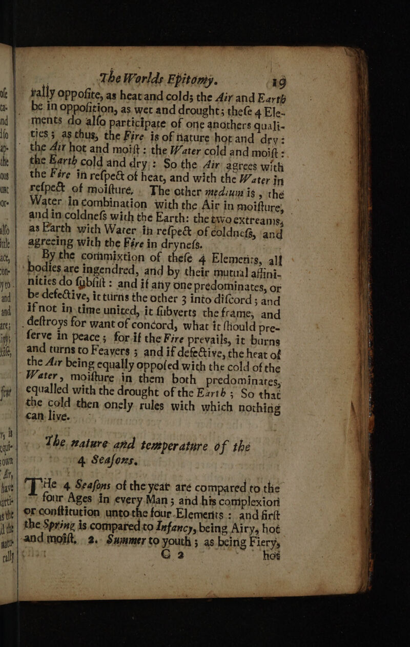 rally Oppofite, as heat and cold; the Air and Earth be.in oppofition, as wet and drought; thefe 4 Ele- ments do alfo participate of one anothers guali- tics; aschus, the Fire. is of tiature horand dry: the Earth cold and dry: So the Air agrees with the Fére in refpect of heat, and with the Water in refpec% of moifturé.. The other medium is , the Water in combination with the Air in moifture, — and in. coldnef$ with the Earth: the two extreamss as Farth with Water in refpe&amp; of coldneG, ‘and agrecing with the Fire in dryne(s. . By the coramixtion of thefé 4 Elemerics, al] bodies are ingendred, and by their mutual afini- nities do {gbfiit : and if any One predominates, or be defective, ic turns the other 3 into difcord ; and if not in time united, it fubyerts the frame, and <> = The nature and temperature of the 4: Seafons, Te 4. Seafons of the yeat are compared to the four Ages in every.Man ; and his complexiori or conftitution untothe four Elements : and firtt andimoiit, 2. Summer to youth ; as being Fiery, G 2 : hos