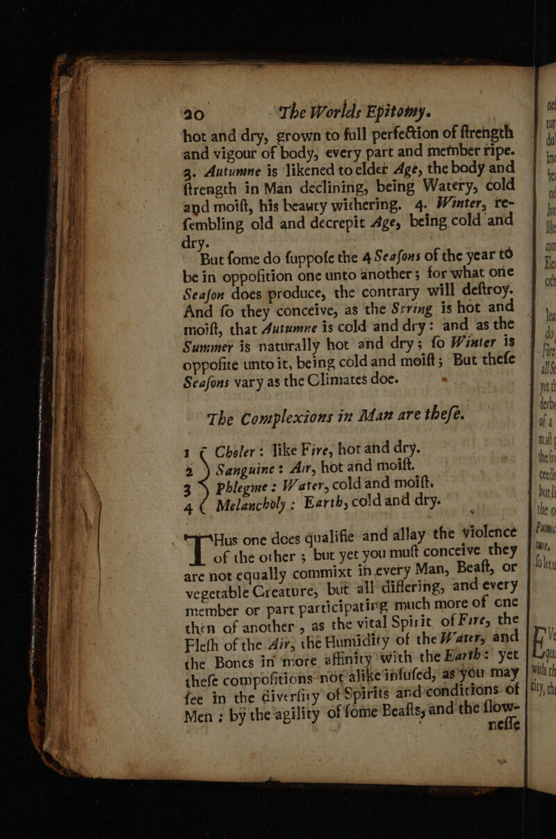 hot and dry, grown to full perfe&amp;tion of firength and vigour of body, every part and metnber ripe. 3. Autumne is ‘likened to elder Age, the bady and ftreagth in Man declining, being Watery, cold and moift, his beauty withering. 4. Winter, te- |) eee old and decrepit Age, being cold and | ry. IINt But fome do fuppofe the 4 Seasons of the year tO “i be in oppofition one unto another 5 for what ore | He Seafon does produce, the contrary will deftroy. | And fo they conceive, as the Srring is hot and moift, that 4utumne is cold and dry: and asthe | ka Summer is naturally hot and dry; fo Wister is | tb, oppofite unto it, being cold and moift; But thefe | ri Seafons vary as the Clinsates doe. ui : yet The Complexions in Adan are thefe. a 1 ¢ Choler: like Fire, hot and dry. nat + ) Sanguine: Air, hot and moift. ei 3% Phlegme: Water, cold and moift. cat 4 ( Melancholy ; Earth, cold and dry. | » the 0 Hus one does qualifie and allay the violence j Pum of the other ; but yet you muft conceive they % Oietu are not equally commixt ih every Man, Beaft, or vegetable Creature, but all diflering, and every member or part participating much more of cne then of another , as the vital Spirit of Fire, the Flefh of the Air; the Humidity of the Water, and the Boncs in ‘more affinity with the Earth: yet thefe compofitions not alike infufed; as'you may fee in the Giverfity of Spirits and conditions. of - Men; by the agility of fome Beafts, and the flow- 7 nefle E With ch ety ) th
