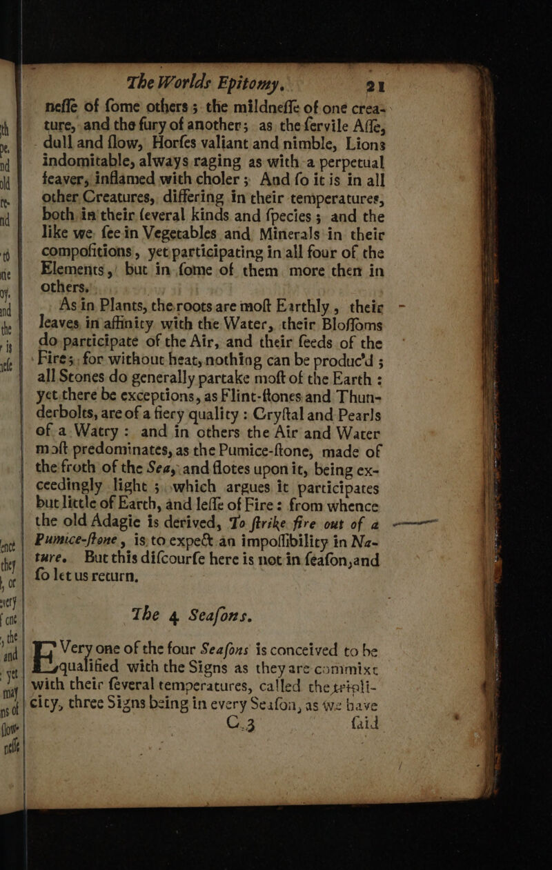 nefle of fome others 5. the mildneffe of one crea-- ture, and the fury of another; as thefervile Affe, - dull and flow, Horfes valiant and nimble, Lions indomitable, always raging as with a perpetual feaver, inflamed with choler ;; And fo it is in all other Creatures, differing in cheir temperatures, both in'their feveral kinds and fpecies ; and the like we; feein Vegetables and Minerals\in their compofitions, yet:participating in all four of the Elements,’ but in fome of them more chen in others. | As in Plants, theroots are moft Earthly, theie leaves in affinity with the Water, their Bloffoms do participate of the Air, and their feeds. of the Fire; for without heat, nothing can be produc’d 5 all Scones do generally partake moft of the Earth : yct.there be exceptions, as Flint-ftones and Thun- derbolts, are of a fiery quality : Cryftal and Pearls of a. Watry : and in others the Air and Water moit predominates, as the Pumice-ftone, made of the'froth of the Seay.and flotes upon it, being ex- ceedingly light ;,,which argues ic participates but little of Earch, and leffe of Fire: from whence Pumece-frone , 1s, to expe an impoflibilicy in Na- ture. But this difcourfe here is not in feafon,and The 4 Seafons. Very one of the four Seafoxs is conceived to he qualified with the Signs as theyare commixc C.3 {aid