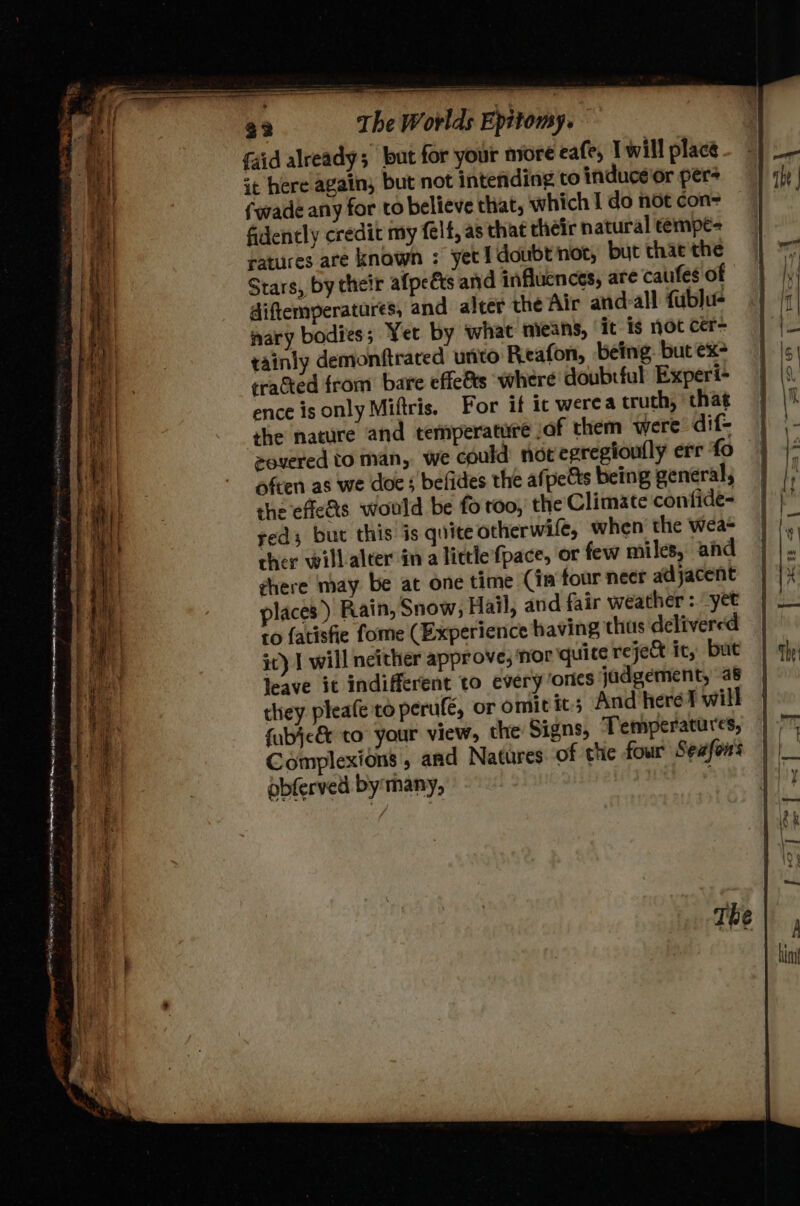 cit — * seeaiesemmnstamcaltieeediiadaliainer elie Eamenente aT ae Berg t Pa a a i ee ~ ete a | + ha z : 130 BANE tence sn , . ae CSR AEs aie Lire . mt ‘ : = = : WS a am SSeS Shoe oe . ~ - - _ ’ Leto? . ms Le 3 ee a ge tak es a wt ; 4 Pee eee 3 , Si ee SS SS = een ee, SS ne . be aoe, he, ee ; ; So hei moore ETON SOP Pea OLN Sor en oe eR < La 2 ; Seog Jue Bs . pase - < = = 7 {aid already; but for your more eafe, T will place it here again, but not intending to induce'or pers {wade any for to believe that, which I do not con- fidently credit my felt, as that their natural témpe- ratures are known : yet doubt nor, but thac the Stars, by their afpeéts and influences, are cauifes of diftemperatures, and alcer the Air and:all fublu- nary bodies; Yet by what mieans, it is not cer- tainly demonftrated unto Reafon, being. but ex- trated from bare effef&s where doubtful Experi- ence is only Miftris, For if ic werea truth, that the nature and temperature .of them were dif- eovered to man, we could not epregioufly err fo ofcen as we doe ; befides the afpetts being general, the effe&s would be fo roo, the Climate confide- red; but this is quite otherwife, when the wea- cher willalter in a little’fpace, or few miles, and ghere may be at one time Cia four neer adjacent places ) Rain, Snow, Hail, and fair weather : yet ic) I will neither approve, ‘nor quice reje& ic, but leave it indifferent to everyones jadgement, as they pleafe'to perufé, or omit ic; And here will fubjc& to your view, the Signs, Temperatures, Complexions , and Natures of the four Seafon's obferved by many,