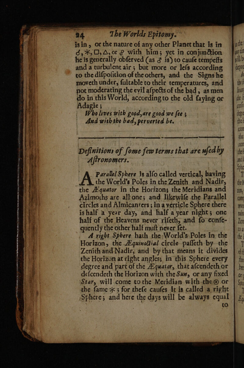 aan: cane Fe # : TEI ar I The Worlds Epitomy. ° isin, or the nature of any other Planet that is in é,*,0,A, or with him; yet in conjun&ion he is generally obferved (as ¢ is) to caufe tempefts and a turbulent air ; but more or lefs according to the difpoficion of the others, and the Signs he moveth under, fuitable to their temperatures, and the A'guator in the Horizon; the Meridians and Azimoths are alkone; and likewife the Parallel circles and Almicanters ; in a verticle Sphere there ishalf a year day, and half a year night; one half of the Heavens never rifeth, and fo confe- quently the other half muft never fet. | A right Spbere hath the;World’s Poles in. the | Horizon, the A gquinoéial circle paffeth by the | Zenith and Nadir, and by that means it divides. the Horizon at right angles; in this Sphere every | degree and part of the Aquator, that afcendeth or defcendeth the Horizon with the Sum, or any fixed Star, will come tothe Meridian withthe @® or the fame x 3 for thefe caufes it is called a right Sphere; and here the days will be always equal | to