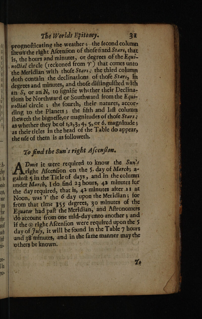 | 1 \ i i The Worlds Epitomy. 33 prognotticating the weathers the fecond column {hews'the right Afcenfion of thofefixed Stars, that is, the hours and minutes, or degrees of the Equz- the Meridian with: thofe Stars. the third column fignifie whether their Declina- tions be Northward or Southward from the Equi-. vodiial circle ; the fourth, their natures, accor To find the Sun's right Afcenfion. Noon, was ¥ the 6 day upon the Meridian; for from that time 355 degrees, 30 minutes of the Equator had pait the Meridian, and Aftronomers day of Fuly, it will be found in the Table 7 hours Ts — am ore ga = SS —