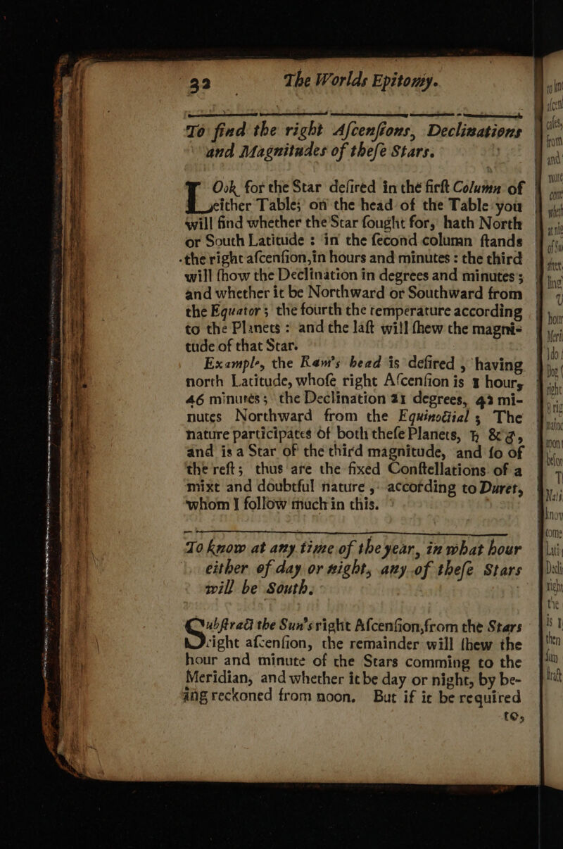 Ry rnin as tt Sane sipehiicncy PRN Le TE RIT SL ; KR { To fied the right Afcenfions, Declinations and Magnitudes of thefe Stars. Ook for the Star defired in thé fir Column of | T cicher Table; on the head of the Table you | will find whether the'Star fought for, hath North or South Latitude ;: ‘in’ the fecond column ftands will fhow the Declination in degrees and minutes’; and whether it be Northward or Southward from the Equator; the fourth the temperature according to the Planets : and che laft will fhew the magni- tude of that Star. Example, the Ram's bead is defired , having north Latitude, whofe right Afcenfion is ¥ hour, 46 minurés; the Declination 21 degrees, 43 mi- nutes Northward from the Equinodial 3 The nature participates Of both thefe Planets, } &'@, and is a Star of the third magnitude, and fo of the reft; thus are the fixed Conftellations of a mixt and doubtful nature ,: according to Durer, whom | follow muctrin this. a To know at any time of the year, in what hour either of day or xight, any..of thefe Stars will be South, : eines the Sun's right Afcenfion,from the Stars cight afcenfion, the remainder will thew the hour and minute of che Stars comming to the Meridian, and whether itbe day or night, by be- ang reckoned from noon. But if ie be required {O;