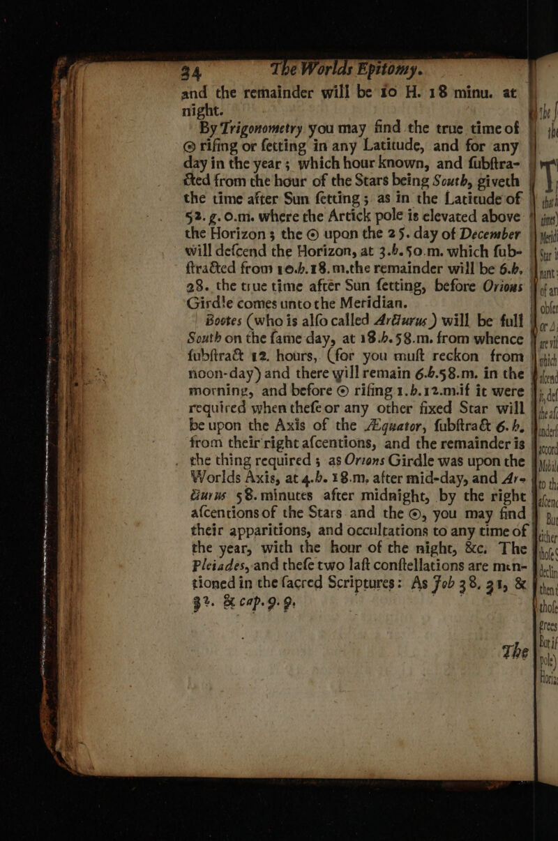 ty ml rr cinae a STS menat Some acy “ Z . , ~ om ee . ‘ = PS Ti he APB 00 peeves <i wr TAR A tet pT r , y, > on - 4 — — = _: - eC = i yi The Worlds Epttomy. and the remainder will be to H. 18 minu. at | night. By | By Trigonometry you may find the true timeof || jj @ rifing or fetting in any Latitude, and for any | day in the year ; which hour known, and fubftra- || m4 cted from the hour of the Stars being South, givech | ‘ the time after Sun fetting ; as in the Latitude of) jy; 52. g.0.m. where the Artick pole is elevated above 4 sin the Horizon 3 the © upon the 25. day of December |} yi will defcend the Horizon, at 3.6.§0.m. which fub- [{ 9,,j {traded from 10.b.18.m.the remainder will be 6.4, Jpn: 28. the true time after Sun fetting, before Orious ., Girdle comes unto the Meridian. H bt _ Bootes (who is alfocalled Arfurus ) will be full },., South on the fame day, at 18..58.m. from whence Ff yj {ubftra& 12. hours, (for you muft reckon from }}yi4 noon-day) and there will remain 6.6.58.m, in the $j. morning, and before © rifing 1.b.12.mvif it were J; 4, required when thefeor any other fixed Star will },../ the year, with the hour of the night, &c. The Jie Pleiades, and thefe two laft conftellations are men- J). tioned in the facred Scriptures: As Fob 38, 31, & J... 3%. & Cap. 9.9, Athofe Pres A Barif The xh) Hori