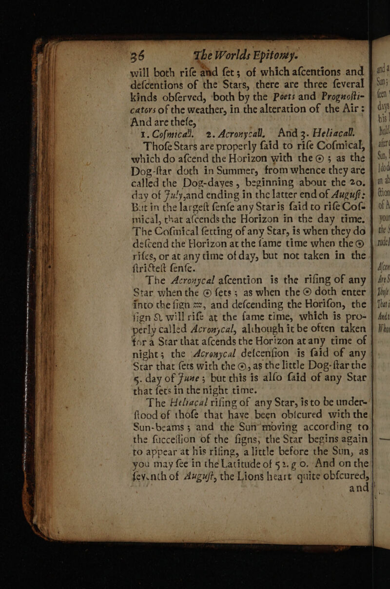 “ 36 The Worlds Epitony. will both rife aad fet; of which afcentions and defcentions of the Stars, there are three feveral kinds obferved, ‘both by the Poets and’ Proguofti- cators of the weather, in the alteration of the Air ; And are thefe, 1.Cofmical. 2. Acronycall. And 3. Heliacall. Thofe Stars are properly faid to rife Cofmical, which do afcend the Horizon with the © ; as the | Dog-ftar doth in Summer, from whence they are | called the Dog-dayes , beginning about the 20. day of 7u!y,and ending in the latter end of Augufr: | But in the largeft fenfe any Staris faid to rifeCof= mical, chat afcends the Horizon in the day time. | The Cofmmical fecting of any Star, is when they do deftend the Horizon at the fame time when the® rifes, or at any time of day, but not taken in the | ftrictelt fenfe. The Acronycal afcention is the rifing of any Star when the © fets; as when the © doth enter fign SL will rife at the fame time, which is pro- perly called Acronycal, although it be often taken night; the Acrexycal defcenfion ‘is faid of any Star that (ets with the ©, as the little Dog-ftar the 5. day of Fuze ; but this is alfo faid of any Star that fets in che night time. The Heliacal rifing of any Star, isto be under- flood of thofe that have been obicured with the you! the | ude! Ttnje That i Audt Who