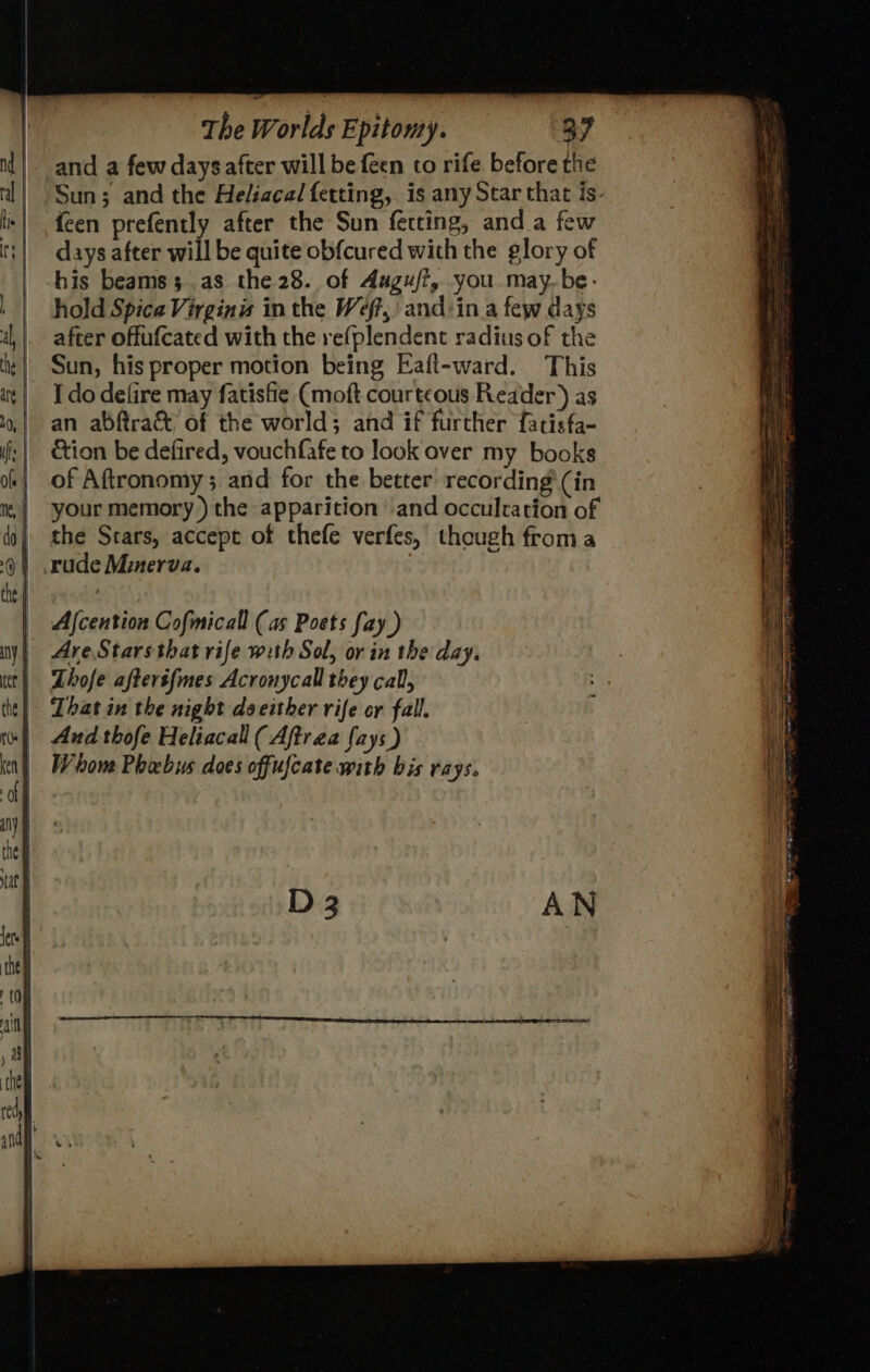 and a few days after will be feen to rife before the Sun; and the Heliacal fetting,. is any Star that is- {een prefently after the Sun fecting, anda few days after will be quite obfcured with the glory of his beams 3 as the 28. of Aagu/?, you may.be- hold Spica Virgins in the Weft, and:in a few days after offufcated with the refplendent radius of the Sun, his proper motion being Eaft-ward. This I do defire may fatisfie (moft courteous Reader) as an abftra& of the world; and if further fatisfa- tion be defired, vouchfafe to look over my books of Aftronomy ; and for the better recording’ (in your memory) the apparition ‘and occultation of the Stars, accept of thefe verfes, though froma rude Minerva. That in the night doeither rife or fall. | Aud thofe Heliacall (Aftrea {ays ) Whom Phebus does offufcate with bis rays.