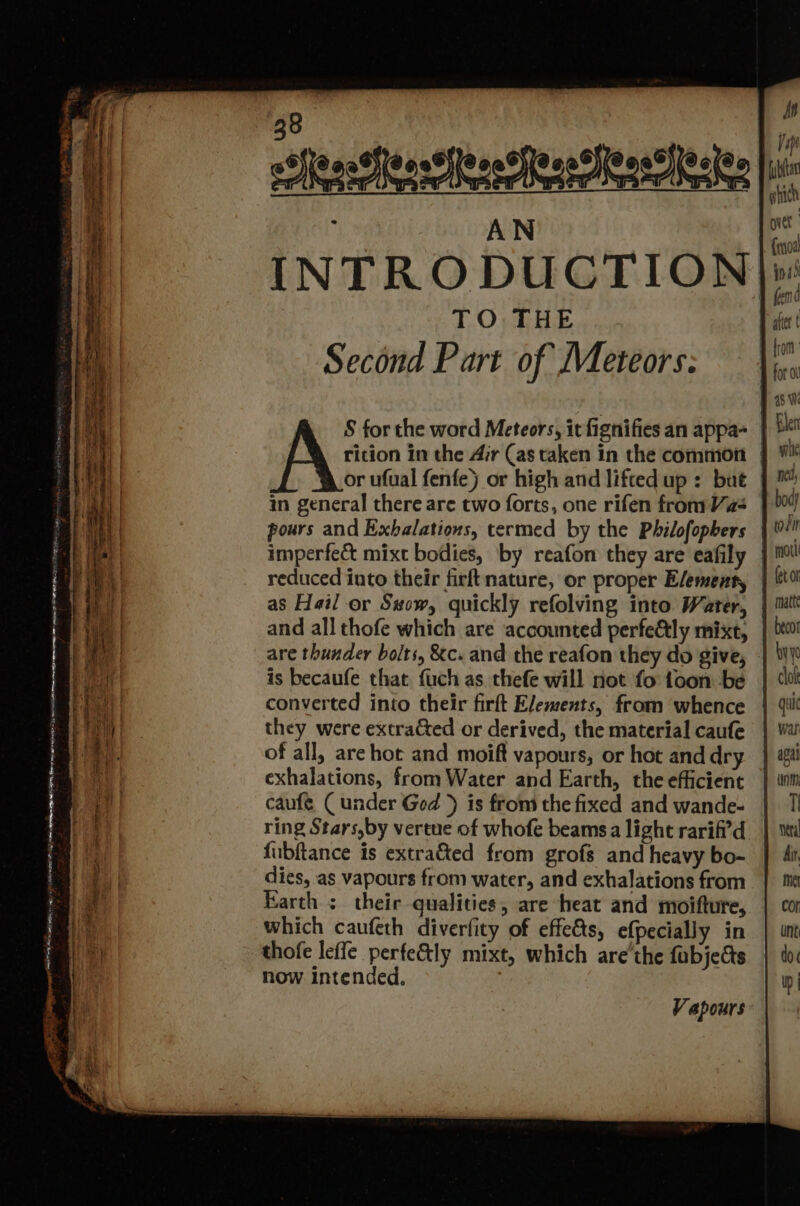 “98 . MN hensesehee Rene erseile £ A N over | INTRODUCTION] TO THE after t Second Part of Meteors: — \ i. A 2s Wi S for the word Meteors, it fignifies an appa- | Ble rition in the Ar (as taken in the common | ¥% or ufual fenfe) or high and liftedup: but | ™ in general there are two forts, one rifen fromVas } 004 pours and Exbalations, termed by the Philofopbers |! imperfe&amp; mixt bodies, by reafon they are eafily } ml! reduced into their firftnature, or proper Elementy | 0! as Hail or S#ow, quickly refolving into Water, } mutt and all thofe which are accounted perfeGtly mixt, | D0! are thunder bolts, &amp;c. and the reafon they do give, | Wy is becaufe that fuch as thefe will not fo toon be converted into their firft Elements, from whence | 4 they were extracted or derived, the material caufe of all, are hot and moift vapours, or hot and dry exhalations, from Water and Earth, the efficient caufeé Cunder Ged ) is from the fixed and wande- ring Stars,by vertue of whofe beams a light rarif?'d fubftance is extra&amp;ted from grofs and heavy bo- dies, as vapours from water, and exhalations from Earth ; their qualities, are heat and moifture, which caufeth diverfity of effedts, efpecially in thofe leffe perfe&amp;ly mixt, which are’the fabjects now Intended, Pianta ie > a a ee Se a —- Sne, <S — ~ ‘ = oy . oe Serge AT A te Sen) le ~ A Pacey = a: ao a aN ne —— _—— — RS eR ee SS “Ses (See RS cess ~ phan AS oS. aa 5 aan Rs a ~_ ee = == - - = - OOS RE AS FR OMEN NRT Sa oe eae Seo ar eer ee
