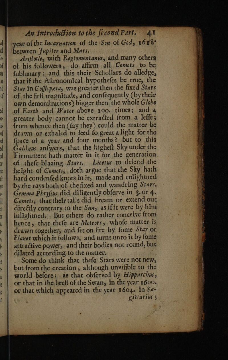 | year of the Incarnation of the Son of God, 1628° | ‘between Jupiter and Mars. |. Aviftotle, with Regiomontanus, and many others | of his followers, do affirm all. Comets to be | fublunary: and this their Schollars do alledge, | that if che Aftronomical hypothefes be crue, the | Star in Coffcpeiay was greater then the fixed Stars of. the firft magnitude, and confequently (by their | own demonftrations) bigger then the whole Globe of Earth and Water above 100. times; anda greater body cannot be extra&ted from a leffe; drawn or exhaled to feed fo great alight for the | {pace of a year and four months? but to this | Galleus anfwers, that the higheft Sky under the | Firmament hath matter in ic for the generation. of thefe blazing Srars. Licetus to defend the | height of Comets; doth argue that the Sky hath | hard condenfed knots in it, made and enlightned | -by. the rays bothiof, the fixed and wandring Stars, | Comets, thactheir tails did ftream or extend our dire&tly contrary to the Sun, as ifit were by him | inlightned.,. But others do rather conceive from | drawn together, and fet on fire by fome Star or | Planet which it follows, and turns unto it by fome Some. do think that thefe Stars were not new | world before; as that obferved by Hipparchus, | or that which appeared in the year 1604. in Se-