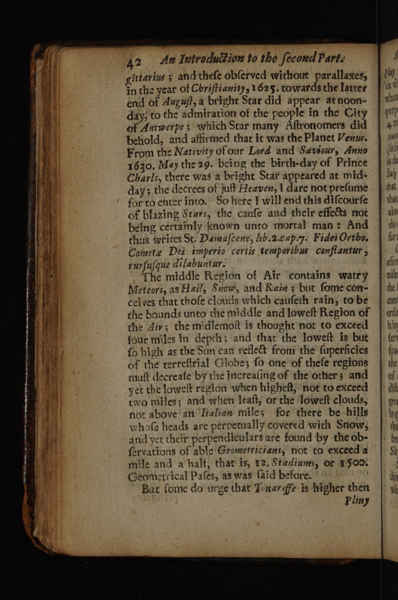 ean ao SV Ema Sct ay . ee geortie? . oe ae aes. | eee =S ~ oy rer : PLP ALLE IE 5 SG ST moth magi Rae Seas = SS SSS St sttarins 3 and'thefe obferved without parallaxes, in the year of Chriftiantty, 1625. towards the latter end of Auguft, a bright Star did appear atnoon- day; to the admiration of the people in the City of Amwerpe; which Star many Aftronomers did behold, and affirmed that it was the Planet Venus. From the Nativity ofour Lord and Savtour, Anno 1630. May the 29. being the birth-day of Prince Charls, there was a bright Star appeared at mid- day; the decrees of jult Heavew, | dare not prefume forto enter into. So here I willend this difcourfe of blazing Stars, the canfe and their effects not being certainly known unto mortal man: And thas writes St. Daivafcene, b.2.cap.7. Fidei Ortho, Comete Dei imperio certis temporibus conflantur , rurfufque dilabuntur. ; The middle Region of Air ‘contains watry Meteors, as Hail, Snow, and Ram 3 but fome con- ceives that thofe clouds which caufeth rain, to be the bounds unto the middle and loweft Region of the dir; the midlemoft is thought nor to exceed four miles in depth; and that the loweft is but fo high as the Sun can refle& from the fuperficies of the rerreftrial Globe; fo one ‘of thefe regions riuft decreate by the increafing of the others and yet the lowelt region when higheft, not to exceed two miles; and when leaft, or the loweft clouds, not above an ‘Italien mile; for there be hills whofe heads are perpetually covered with Snow; and yet their perpendiculars are found by the ob- fervations of able Geometricians, not to exceed’a mile and a half, that is, 12. Stadinms, or 1500. Geometrical Pafes, as was faid before. 0 But fome do urge that Tinariffe is higher the Pliny