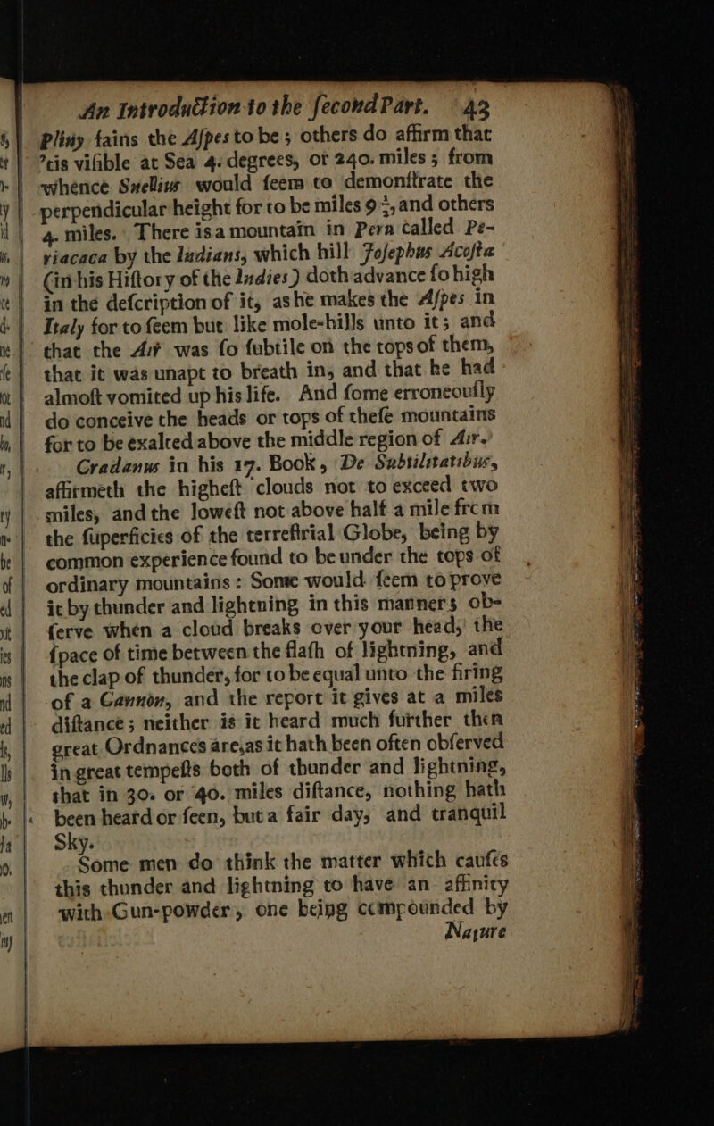 whence Swellin would feem co demonttrate the perpendicular height for to be miles 9=,and others viacaca by the ladians, which hill Fofephus Acofta in the defcription of it, ashe makes the Afpes in that the A was fo fubtile on the tops of them, that it was unapt to breath in, and that ke had almoft vomited up his life. And fome erroneouily do conceive the heads or tops of thefe mountains for to be exalted above the middle region of Air. Gradanw in his 17. Book, De Subsilitatibiv, afirmeth the higheft clouds not to exceed two the fuperficics of the terrefirial Globe, being by common experience found to be under the tops of ordinary mountains : Some would feem to prove it by thunder and lightning in this manners ob= ferve when a cloud breaks ever your head,’ the {pace of time between the flafh of lightning, and the clap of thunder, for to be equal unto the firing ‘of a Gannon, and the report it gives at a miles diftance; neither is ic heard much further thea great Ordnances areas it hath been often obferved in great tempefts both of thunder and lightning, that in 30. or 40. miles diftance, nothing hath ips: heard or feen, buta fair day, and tranquil Sky. samme men do think the matter which caufes this thunder and lightning to have an_ afhnicy with -Gun-powder, one being compounded by Nature