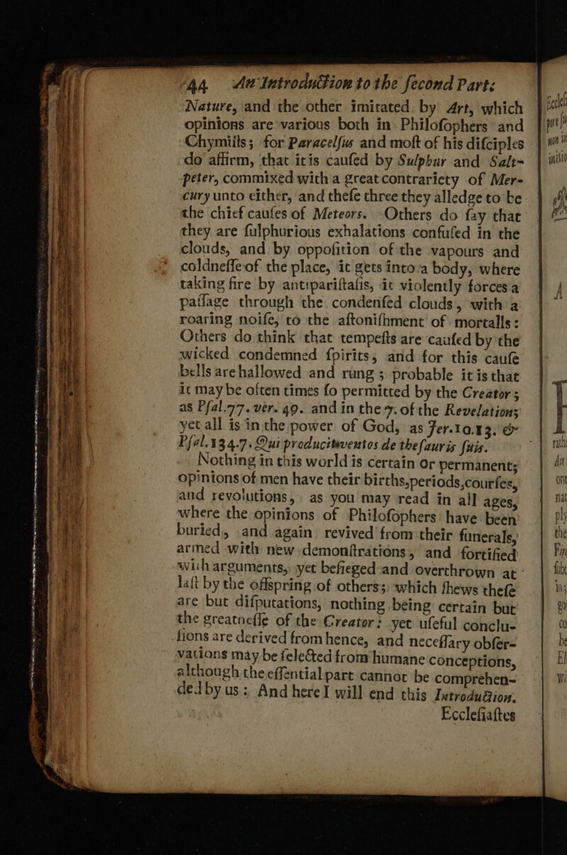 WE pny ‘ 7 os < = a eo =s 3 4 + Se ee - ss t= - a — 6 A. - ete ee ea en 2 co oe m gS i RE EE : a < : - : : ee 1 om. ar = : Se oes % a a a Nature, and the other imitated by 4rt, which opinions are various both in. Philofophers and Chymiits; for Paracelfus and moft of his difciples do affirm, ‘that icis caufed by Sulphur and Salt- peter, commixed with a great contraricty of Mer- cury unto either, and thefe chree they alledge to be the chief caufes of Meteors. Others do fay that they are fulphurious exhalations confufed in the clouds, and by oppofition of the vapours and coldneffeof the place, it gets into’a body, where taking fire by anttpariftafis, ic violently forces a patlage through the condenféd clouds, with a Others do think that tempefts are caufed by 'the wicked condemned fpirits, and for this caufe bells arehallowed and rung ; probable itis that ic may be often times fo permitted by the Creator; as Pfal.77. ver. 49. and in the 7. of the Revelation; yet all is inthe power of God, as Fer-10.13, & Pfal. 134.7. Oui producitaventos de thefauris fais. Nothing in this world is certain or permanent; opinions of men have their births,periods,courfes, and revolutions, as you may read in all ages, where the opinions of Philofophers: have been buried, and again revived’ from their funerals, armed with new demonftrations, and fortified wih arguments, yet befieged and overthrown at laft by the offspring of otherss, which fhews thee are but difputations, nothing being certain but the greatnefle of the Creator: yet ufeful conclu- fions are derived fromhence, and neceflary obfer- vations may be fele&ted from humane conceptions, although the effential.part cannot be comprehen- dedby us: And here will end this Ixtrodudtion. Ecclefiaftes