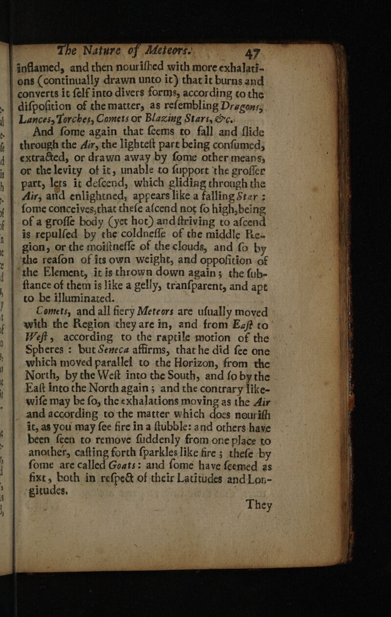 | inflamed, and then nourifhed with more exhalati- | ons (continually drawn unto it) thatit burns and | converts it felf into divers forms, according to the | difpofition of the matter, as refembling Dragons, Lances, Torches, Comets or Blazing Stars, &amp;c. | And fome again that feems to fall and flide _ through the dir, the lighteft part being confumed, extracted, or drawn away by fome other means, | or thelevity of ic, unable to fupport the grofler | part, lets it defcend, which glidiag through the Air, and enlightned, appears like a falling Ster : ftance of them is like a gelly, tranfparent, and apt to be illuminated. Comets, and all fiery Meteors are ufually moved with the Region they are in, and from Eg/? to Weft, according to the raptile motion of the Spheres : but Seneca affirms, that he did fee one which moved parallel to the Horizon, from the North, by the Weft into the South, and fo bythe Eaft into the North again ; and the contrary like- wife may be fo, the exhalations moving as the Air and according to the matter which does nourifh it, a8 you may fee fire ina flubble: and others have been feen to remove fiuddenly from one place to another, cafting forth {parkles like fire ; thefe by fome are called Goats: and fome have feemed as fixt, both in refpe&amp; of their Latitudes and Lon- -gitudes. 7 :
