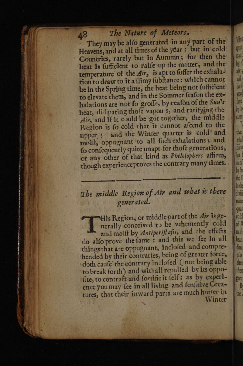 They may be alfo generated in any part of the Heavens, and at all times of the y€ar : but in cold Countries, rarely but in Autumn; for then the heat is fufficient to raife-up the matter, and the temperature of the Air, isapt to fuffer the exhala- tion to draw to ita flimy fubftance : which cannot be in the Spring time, the heat being not {ufficient to elevate them, and in the Sommer feafon the ex- halations are not fo groffe, by reafon of the Sun's heat, difipacing thofe vapours, and rarifying the Air, and if it could be got together, the middle Region is fo cold that it cannot afcend to the ‘upper; and the Winter quarter is cold’ and moift, oppugnant ‘to all fach exhalations ; and fo confequently quite unapt-for thofe generations, or any other of that kind as Pbilofopbers affirm, though experienceproves the contrary many times. renee the middle Region of Air and what % there generated. nerally conceived to be vehemently cold | and moitt by Antiperiftafis, and the effets -I} mi do alfo prove the fame : and this we fee in all | things that are oppugnant, inclofed and compre- hended by their contraries, being of greater force, doth cau(e’ the contrary inclofed ( not being able. | to break forth) and withall repulfed by its oppo- fite, to contraéand fortifie it felf: as by experi- ence you may fee in all living and fenfitive Crea~ tures, that their inward parcs are much hotter in | Winter fi igs Region, or middle part of the Air is ge- a ¥ ™ = gE —