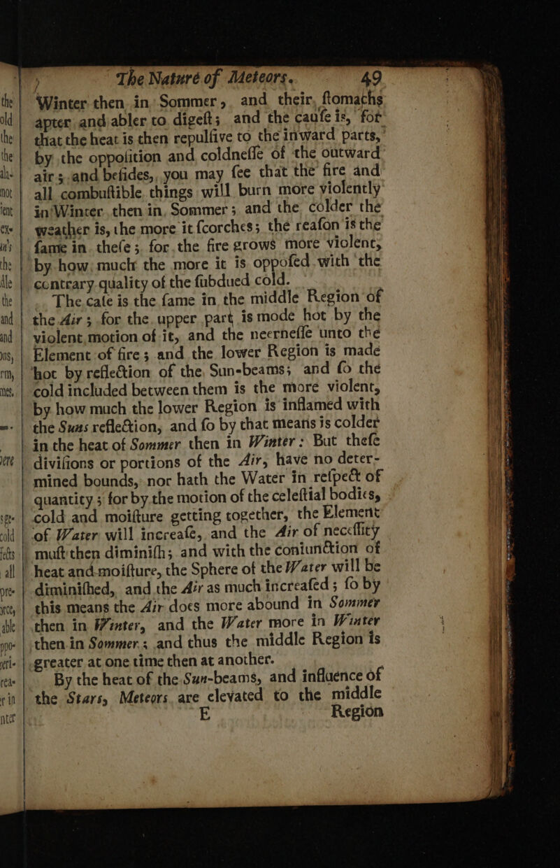 Winter then in Sommer, and their ftomaths by the oppolition and coldnefle of the outward air sand befides,, you may fee that the fire and in’Winter..then in, Sommer; and the colder the weather is, the more it {corches 3 the reafon is the contrary quality of the fubdued cold. The cate is the fame in the middle Region of the Air ; for the. upper part is mode hot by the violent, motion of it, and the neerneffe unto the Element of fire; and the lower Region is made cold included between them is the more violent, by how much the lower Region is inflamed with the Sus refle&amp;tion, and fo by that means is colder quantity ; for by the motion of the celeftial bodics, cold and moifture getting rogether, the Element mutt then diminifh; and wich the coniunction of diminifhed, and the Air as much increafed ; fo by this means the Air does more abound in Sommer By the heat of the Sun-beams, and influence of the Stars, Meteors. are elevated to the middle Region