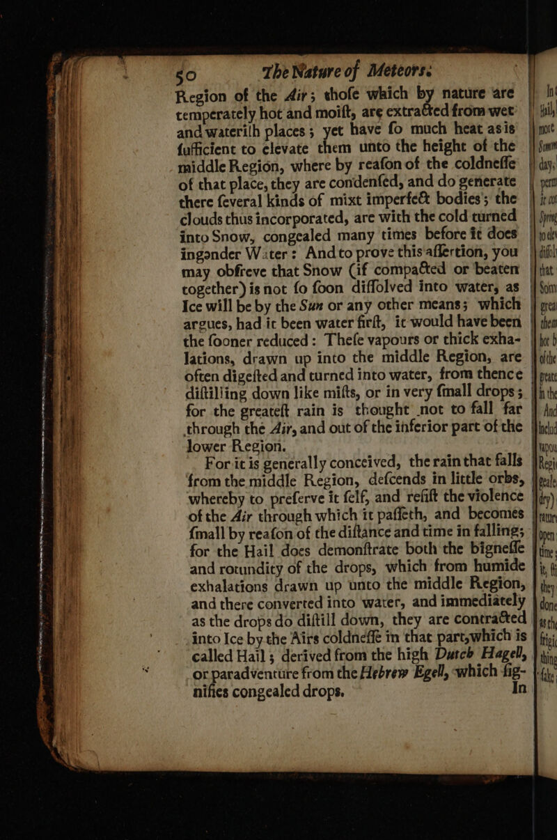 Bar : PER Hl te cone oe Sorte 9s any - IS ne rnin LANNE rn ae in eh RR Pe é ? ae sli eR ere ee ee _— és ne F 50 The Nature of Meteors. Region of the Air; thofe which by nature are temperately hot and moift, are extratted from wet’ and waterilh places ; yet have fo much heat asis {ufficient to elevate them unto the height of the middle Region, where by reafon of the coldneffe of that place, they are condenfed, and do generate there feveral kinds of mixt imperfe& bodies’; the clouds thus incorporated, are with the cold turned into Snow, congealed many times before it does ingonder W:ter : Andto prove this affertion, you may obfreve that Snow (if compa&ed or beaten together) is not fo foon diffolved into water, as Ice will be by the Suz or any other means; which argues, had ic been water firft, it would have been the fooner reduced: Thefe vapours or thick exha- Jations, drawn up into the middle Region, are often digefted and turned into water, from thence diftiliing down like mifts, or in very {mall drops ; for the greateft rain is thought not to fall far through the Air, and out of the inferior part of the lower Region. from the middle Region, defcends in little orbs, whereby to preferve it felf, and refift the violence of the Air through which it paffeth, and becomes {mall by reafon of the diftance and time in falling; and rotundity of the drops, which from humide exhalations drawn up unto the middle Region, and there converted into water, and immediately into Ice by the Airs coldneffé in that part,which is called Hail ; derived from the high Dutch Hagel, or paradventure from the Hebrew Egell, which fig- nifies congealed drops. In In! hil, Vic Sunt days pert Ht Jt ool i} Spr i} roe 1 difll Hy that. i Som | grea | thea i hot b | th if fieate in the $a —_—— rat open