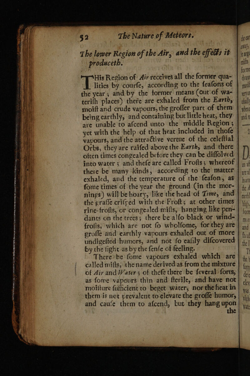 away The lower Region of the Air, and the effects it | jax produceth. nif aioe forme “WA His Region of: Air receives all the former qua~ | gry lities by courfe, according to the feaforis of } qui the year; and by the former’ means (out of wa- J yu terifh places) there are exhaled from the Earthy | juli moift and crude vapours, the grofler parc of them } ghey being earthly, and containing but little heat, they} in4 are unable to afcend unto the middle Region ; yet with the help of that heat included in thofe vavours, and the attractive vertue of the celeftial Orbs, they are raifed above the Earth, and there | often times congealed before they can be diffolved | into water ; and thefe are called Frofts; whereof there be many kinds, according to the matter exhaled, and the temperature of the feafon, as fome times of the year the ground Cin the mor- nings) will be hoary, like the head of Time, and the grafle criffed with the Froft; at other times rine-frofts, or congealed mifts, hanging like pen- dants on the trees; there be alfo black or wind- | frotis, which are not fo wholfome, for they are eroffe and earthly vapours exhaled out of more undigefted humors, and not fo eafily difcovered by the fight as by the fenfe of feeling. There’ be fome vapours exhaled which are called mifts, the name derived'as from the mixture of Air and Water ; of thefe there be feveral: forts, as fome vapours thin and fterile,. and have not moitture fufiicient to beget water, northeheat in them jis net prevalent to elevate the groffe humor, and caufe them’ to afcend, but they hang upon t i ae nigh Wate