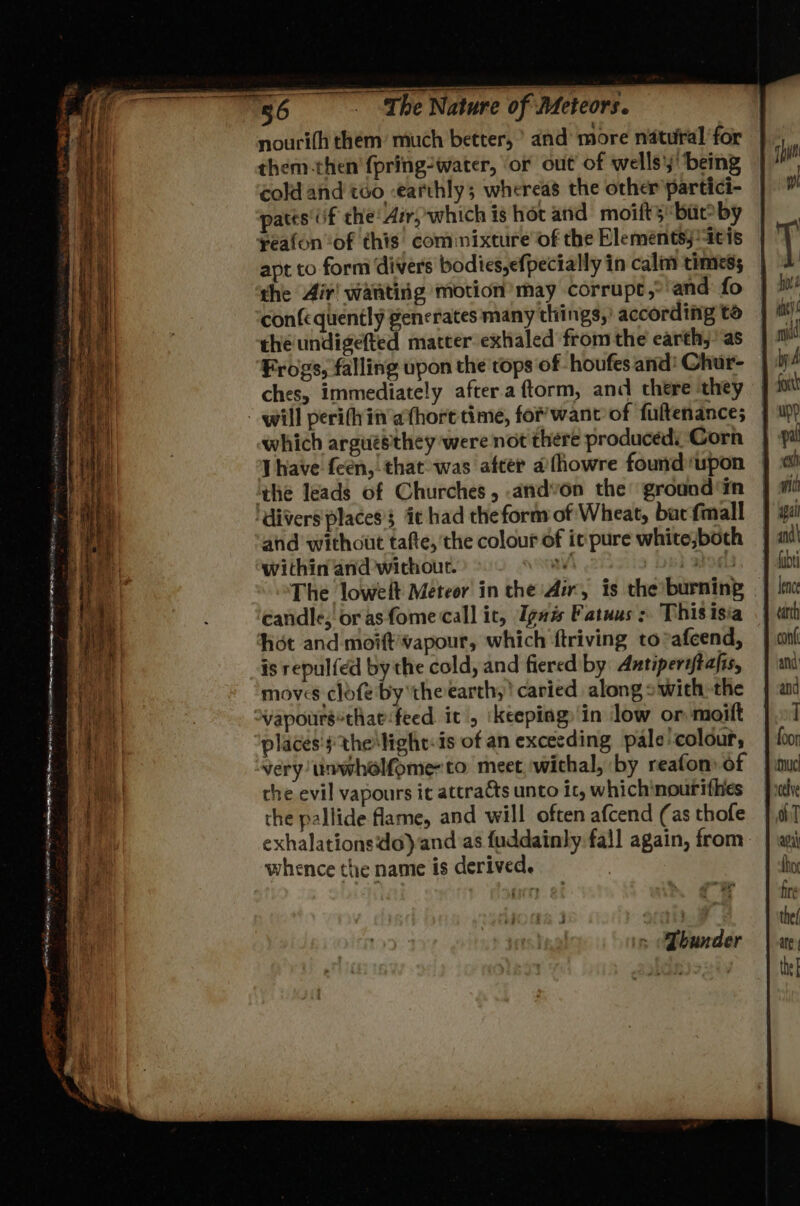 nouri(h them: much better, > and more natural for them then fpring-water, ‘or out of wells’; being cold and too earthly; whereas the other partici- patts' if the: Air, which is hot and moift’s but? by reafon “of this cominixture of the Eleméntsj ‘ais apt to form divers bodies,efpectally in calm times; the Air! wanting motion’ may corrupt, and fo confequently generates many things,’ according to the undigefted matter exhaled from the earth,’ as Frogs, falling upon the tops of -houfes and! Chur- ches, immediately after.a ftorm, and there they will perith in athore time, for’ want of fuftenance; which arguesthey were not there producedi Corn J have feen, that was after afhowre found upon ‘the leads of Churches, -andvon the ground ‘in ‘divers places’ ic had the form of Wheat, bat fmall ahd without tafte,'the colour of it pure white,both within and without. a | 9M The lowelt Meteor in the Air, is the burning candle; orasfome call it, Ignis Fatuus : This isia hot and moift’vapour, which ftriving to*afcend, is repulfed by the cold, and fiered by: Antiperiftafis, moves clofe by the earth,’ caried along swith the Vvapours*thae-feed it, ‘keepiagy'in low or moift places's the light: is of an excecding pale'colour, very unwholfome-to meet wichal, by reafon) of the evil vapours ic attracts unto it, whichinourithes the pallide flame, and will often afcend (as thofe exhalationsdo) and as fuddainly fall again, from whence the name is derived. = “Qbunder