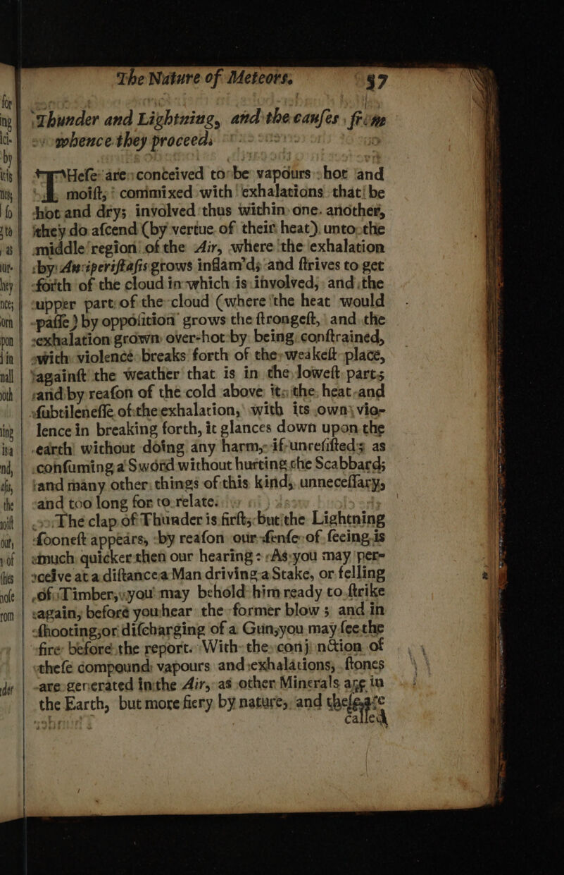 mpbence they proceeds \Hefe: arenconteived tonbe vapours shor and -forth of the cloud in-which is:involved, andthe upper part:of the cloud (where ‘the heat would swith: violencé breaks forth of therweakelt place, tagainft the weather that is in theloweft parts sand by reafon of the cold above: its ithe; heat-and fabtileneffe oftheexhalation,’ with its own vio- lence in breaking forth, ic glances down upon the earth’ without dotng any harm, ifrunrefifteds as confuming a Sword without hurting che Scabbard; ‘and many other: things ofthis kind, unneceffary, fooneft appears, -by reafon our-fenfe of fecing,is Of: Timber;yyou' may behold him ready to.ftcike -again, before yowhear the former blow ; and in are generated inthe Air, as other Minerals ang in