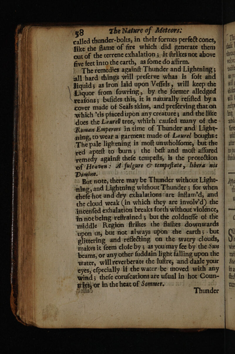 & r 4 <= The Nature of Meteors: called thunder-bolts, in their formes perfe& cones, fike the dame of fire which did generate them out of the cerrene exhalation ;,-it ftrikes not above five feet into the earth, as fome do afhirm. ) ‘The remedies: againft Thunder and Lightning; © ‘l|hard: things will :preferve whas is foft and Jiquids) as Iron laid upon Vefiels, will keepithe cover made of Seals:skins, and preferving that on which ’tis pfaced upon any creature; «and the like does the Laarell tree, whirh caufed many ofthe - | Reman Emperors initime of Thunder and Light- | ning, to wear a garment made of Laurel boughs: | The pale lightning is moft unwholfome, butthe | yed apteft to burn; the beft and moft affared remedy againft chefe tempefts, is the protection | of’ Heaven: A fulgure & tempeftate, libera nos | Domine. ee | : “> But note, there may be Thunder without Light- | ning, and Lightning without Thunder; for when thefe hot and dry exhalations «are inflam’d, and the cloud weak (in which they are involv’d) the | ‘ticenfed exhalation breaks forch without violence, | in notbeing reftrained 5 but the coldneffe of the middle Region : ftrikes the flafhes. downwards ‘upon us; bute not’ always ‘upon® ‘the ‘earth ; - but glittering and'refleGting on the watry ‘clouds, makes it feem clofeby as youmay fee by the Sun. beams) or any other fuddain light falling upon the water, willreverberate the luftre; :and-dazle your eyes, efpecially if the water be: moved with any wind; thefe corufcations are ufual in) hot’ Coun- Bigs, or in the heat of Sommer. . is oat Thunder