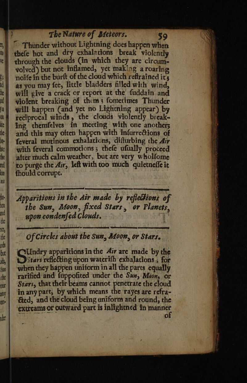 |” ‘Thunder without Lightning does happen when | thefe hot and dry cxhalations break violently | through the clouds Cin which they are circum. | volved) but not inflamed, yet making a roaring noife in the burft of the cloud which reftrained it; as you may fee, little bladders filled with wind, will give a crack or report at the fuddain and | Wiolent breaking of thems fometimes Thunder | ‘will happen (and yet no Lightning appear) by | reciprocal winds, the clouds violently break- | ing themfelves in theeting with one another; | ‘and this may often happen with infurreGtions of =) {everal mutinous exhalations, difturbing the Air with feveral commotions ; thefe ufually proceed after much calm weather, but are very wholfome to purge the Air, left with too much quietneffe it ‘|| Apparitions in the Air made by refledions of the Sun, Moon, fixed Stars, or Planets, upon condenfed Clouds. % fhould corrupt. | | | ae Se = | Of Circles about the Suz, Adoon, or Stars. | , bt) Undry apparitions inthe Air are made by the he a refle&ing upon waterifh exhaJations.; for jm | when they happen uniform in all the parts equally | rarified and fuppofited under the Sun,:Moon, or ot | Stars, that their beams cannot penetrate the cloud | dnmanypart, by which means the rayes are refra- fed, and the cloud being uniform and round, the extreams or outward part is inlightned in manner : Oo -