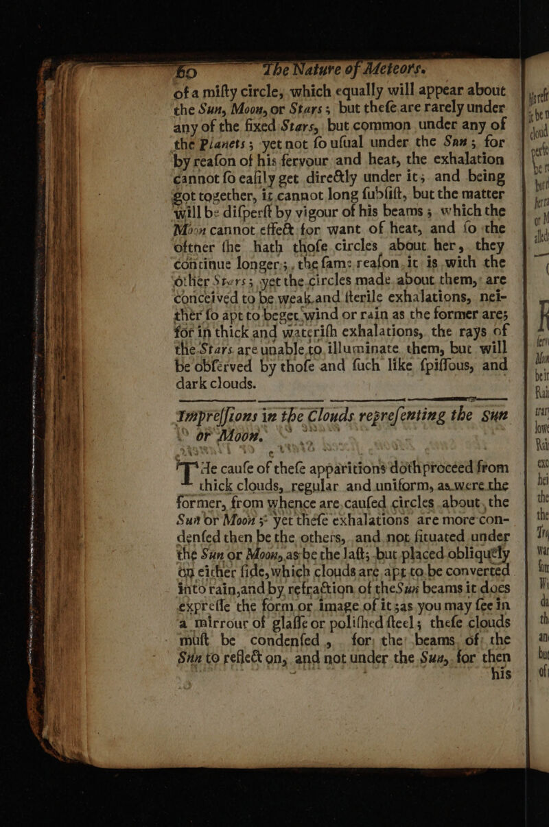of a milty circle, which equally will appear about the Sun, Moou, or Stars; but thefe.are rarely under any of the fixed Stars, but common under any of the Planets; yet not fo ufual under the San; for by reafon of his fervour and heat, the exhalation cannot fo ealily get dire&tly under it;. and being ot together, it. cannot Jong fubfift, but the matter will be difperft by vigour of his beams 5 which the Moon cannot effeft:for want. of heat, and fo «the oftner the hath thofe circles about her, they continue longer;;, the fame reafon,ic is with the other Stvrs; yet the.circles made. about them, are conceived to be. weak.and tterile exhalations, nei- ther fo apt to beget wind or rain as the former ares for in thick and waterifh exhalations, the rays of the Stars. are unable.to, illuminate them, bur will be obferved by thofe and fuch like {piffous, and dark clouds. | Iaprelfions in the Clouds reprefenting the sun © DPAIRE Wo BOW No ‘Tite caufe of thefe apparition’ doth proceed from ~ thick clouds, regular and uniform, as.were the former, from whence are,caufed circles about, the Sut or Moon * yet thefe exhalations are more-con- denfed then be the others, and not fituated under the Sun or Moox, as-be che Jatt; but placed obliquely Gn either fide, which clouds are apt.to.be converted into rain,and by refraction of theSun beams it does expreffe che form or. image of it 3as. you may fee In a mirrour of glaffe or polithed fteel; thefe clouds muft be condenfed,, | for; the: beams. of: che Sun to reflect on, and not under the Suz,.for then ! pani ; ' his