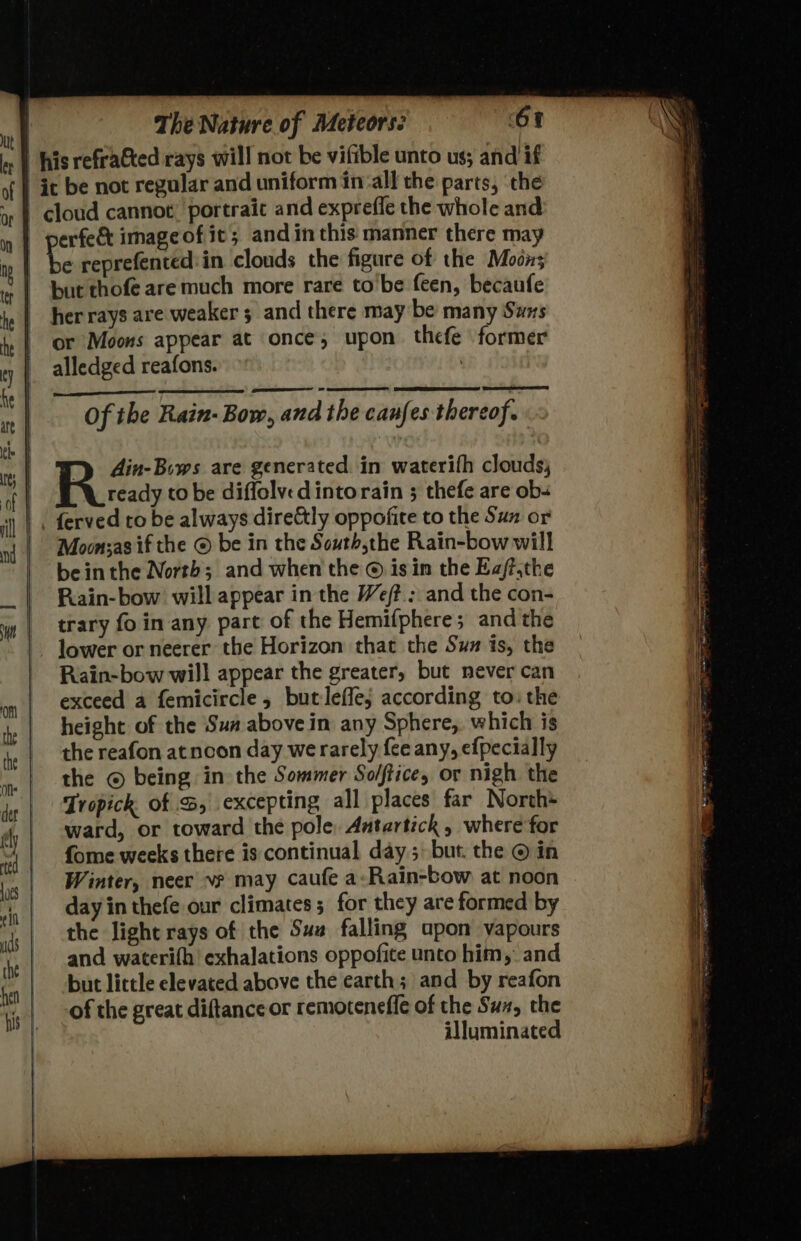 e reprefented:in clouds the figure of the Moon; her rays are weaker 5 and there may be many Suns or Moons appear at once, upon thefe former alledged reafons. | Of the Rain- Bow, and the caufes thereof. din-Biws are generated. in waterifh clouds, ready to be diffolvedintorain ; thefe are obs Moon;as if the © be in the South,the Rain-bowwill beinthe North; and when the © isin the Ea/ff.the Rain-bow will appear in the We; and the con- trary foin any part of the Hemifphere; and the lower or neerer the Horizon that the Suz is, the Rain-bow will appear the greater, but never can exceed a femicircle, butleffej according to: the height of the Sun above in any Sphere, which is the reafon atncoon day werarely {ce any, efpecially the © being in the Sommer Sol/ftice, or nigh the Tropick of %, excepting all places far North+ ward, or toward the pole, Aatartich, where for fome weeks there is continual day; but. the © in Winter, neer v? may caufe a:Rain-bow at noon day in thefe our climates 5 for they are formed by the light rays of the Suz falling apon vapours and waterifh exhalations oppofite unto him, and but little elevated above the earth; and by reafon of the great diftance or remotenefle of the Suz, the illuminated