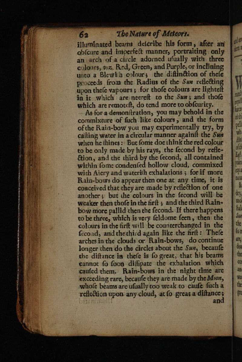 ee ee : OO Vip rr ISN Reet es ae DAM is MTA ee as a sna i. sean NPS Toes Dah ice on ihe ab me ao BT ng SO ly er _ as ae =! ~ . aS a - — te at nee a iota sae 3 0 - fees y a = . . — = 4 > ie aera ee ss c ee = The Nature of Meteors. ‘Jluminated beams deicribe his form, after an | ob{cure and imperfe& manner, portraiting only an arch ofa circle adorned ufually with three colours, vz, Red, Green, and Purpie, or inclining unto a Blewih colours the diftinétion of thefe proceeds from the Radius of the Sum refle&ing upon thefe vapours 5 for thofe colours are lightelt in ic which are neereft to the Su; and thofe which are remoteft, do tend more to obfcurity. As fora demonftration, you may behold in the commixture of fuch like colours, and the form of the Rain-bow you may experimentally try, by cafting water in acircular manner againit the Suz when he thines :: But fome doe think the red colour to be only made by his rays, the fecond by refle- &ion, and the third by the fecond, all contained wichin {ome condenfed hollow cloud, commixed wich Aiery and waterith exhalations ; forif more Rain-bows do appear then one at any time, it is conceived that they are made by refletion of one another; but the colours in the fecond will be weaker then thofe in the firft ; and the third Rain- bow more pallid then the fecond. If there happens to be three, which is very feldome feen, then the colours in the firft will ‘be counterchanged in the fecoad, and thethird again like the firft: Thefe arches inthe clouds or Rain-bows, do continue longer then do the circles about the Sus, becaufe the diftance im thefe is fo great, that his beams cannot fo foon diffipate the exhalation which caufed them.’ Rain-bows in the night time are exceeding rare, becaufe they are made by the Moon, whofe beams areufually too weak to caufe fuch a reficction upon any cloud, atfo greac.a diftances an
