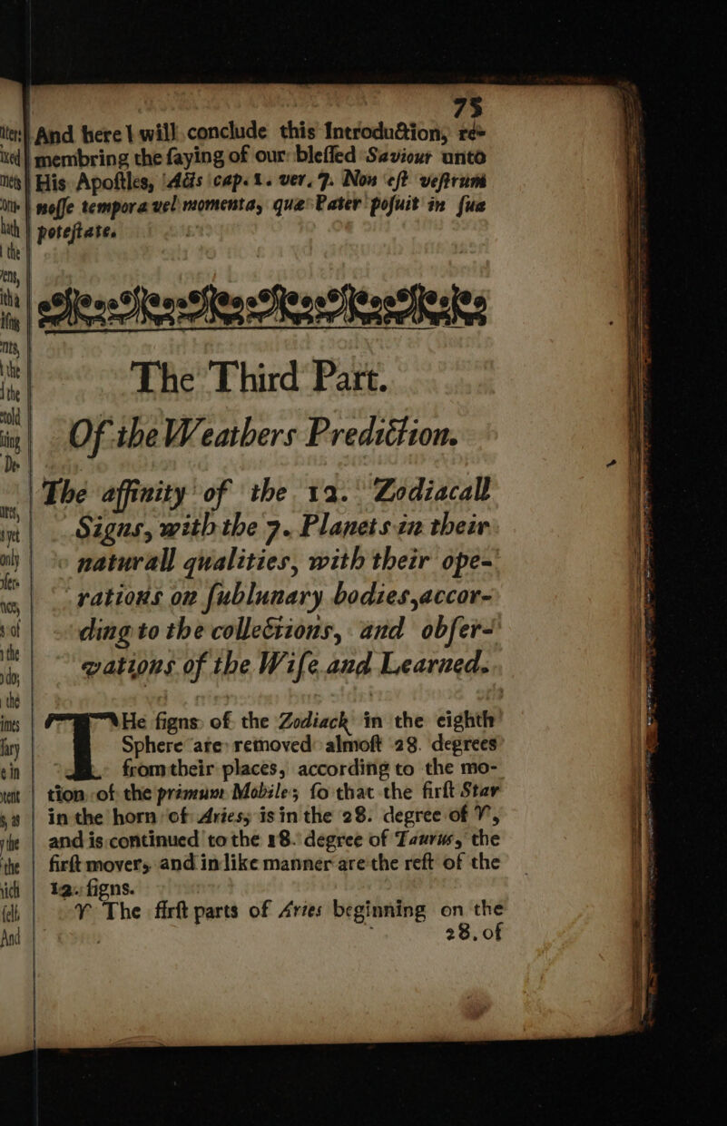 ites} And here t will. conclude this Introdu@ion, re+ ued) membring the faying of our: blefled Saviour unto its) His Apoftles, 'Adis cap. 1. ver. 7. Non ‘eft veftruni On | woffe tempora vel momenta, que Pater pofuit in {us . | poteftate. | they =| sofesetenssens er heeer Reet th The Third Part. Of. theWeathers Prediétion. | The affinity of the 12. Zodiacall | Sigus, with the 7. Planetsin their natural) qualities, with their ope- rations on fublunary bodies,accor- ding to the collections, and obfer- qations of the Wife.and Learned. fromtheir places, according to the mo- | tion of the prémunr Mobile; fo that the firft Star | in the horn ‘of Ariesy isin the 28. degree of V, and is continued to the 18. degree of Taurus, the firft movers and in like manner are'the reft of the 12. figns. ¥Y The fir parts of Aries beginning on fi : 28,01