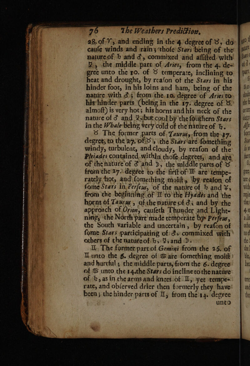 a8. of:Y, and ending in the’4. degree of 8, do | caufe winds and irain’;“thofe’ Stars ‘being of the nature.of h and d, commixed ‘and aflifted. with’ %, the middle: pare: of Aries, from the 4. de-' gree unto the 50. of © temperate, inclining to heat and drought, by reafon of che Stars in: his hinder foot, in his loins and ham, being of the nature with d); from the.10, dégree of Aries to his’hinder parts (being in the 17. degree of &amp;. almoft) is very hot; his horns and his neck of the nature of S and ¥sibut cool by the (Oitthern Stars in the Whale-being very cold of che nature of h. 6 The former parts of. Taurw,-from the-47. degree; to the 27, 0f:0'; the Stars‘are fomething windy, turbulent, andcloudy, by reafon of the Pleiades contained.within chofe..degrees; and-aré of the nature‘of Sand ), the middle parts.of &amp; from the 27... degree tothe firftof*H are‘ tempe- rately hot, and\fomeching moifts, \by.-reafon of fome Stars in. Perfeus, ‘of the nature of bh and ¥, from the beginning of If tothe Hyzdeés and the horns of Taurus, of che nature of 3: and by the approach of Oyion, caufeth Thunder and Light- ning, ‘the North pare made cemperate bys Perfeur, the South variable and uncertain , by reafon of fome Stars participating of: ds: commixed with athers of the natureofih, 83 and). I, The former part of Gemini fromithe 26. of unto the §. degree of S are fomething moift: and hurtful ; the middle parts, from the 6. degree of &amp; unto the 14.the Stars do inclineto the natare of b, as in che arms.and knees iof IL,: yet tempe= rate, and obferved drier then formerly they have been; the hinder parts of I, from the'14. degree unto