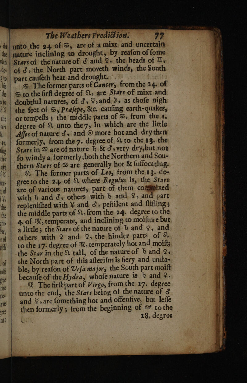 of d; the North part moveth winds, the South part caufeth heat and drought. | 5 The former paris of Cancer, fromthe 24. of or tempefts 3 the middle parts of S, from the 4. Afes of nature ¢> and © more hotand dry then Starsin S areofnature h.&amp; d»very dry,but not thern Stars of S are generally hot &amp; fuffocacing. S The former parts of Leo, from the. 13. de- replenifhed with ¥ and ¢', peftilent and ftiflings the middle parts of St, from the 24. degree to the 4.of M, temperate, and inclining to moifture but to the 17: degree of ™®, temperately hot and moift; the Star in the tail, of the nature of h and 9; the North part of this afterif{mis fiery and unita- becaufe of the Hydra, whofe nature is h and &amp;. M The firftpart of Virgo, from the 17. degree unto the end, the Stars being of the nature of and %,are fomething hot and offenfive, but leife then formerly ; from the beginning of ** tothe 18, degree i>