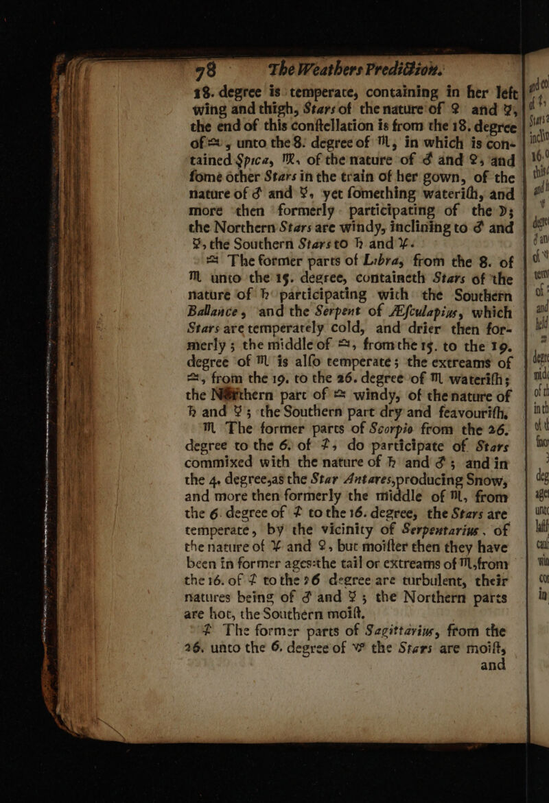 1%. degree is temperate, containing in her left wing and thigh, Stars of the nature of 2 and %, the end of this conftellation is from the 18. degree of =, unto the 8: degree of Ll, in which is con- tained Spica, ™. of the nature of ¢ and 2; and | fome other Stars in the train of her gown, of the | nature of ¢ and ¥, ‘yer fomething waterifh, and | more ‘then ‘formerly. participating of the Ds; | %, the Southern Starsto h and ¥. | + The former parts of Libra, from the 8. of | M unto the 15. degree, containeth Stars of the | nature of hb participating wich the Southern | Ballance, and the Serpent of Aifculapins, which | Stars are temperately cold, and drier then for- | merly ; the middle of ©, fromthe 15. to the 19. degree of ™ is alfo temperate; the extreams of | =, from the 19. to the 26. degree of M waterifh; | the N@¥thern parc of * windy, of the nature of kh and ¥ 5 the Southern part dry and feavourifh, ™ The former parts of Scorpio from the 26. egree to the 6. of , do participate of Stars commixed with the nature of h and #3 and in the 4. degree,as the Star Antares,producing Snow, and more then formerly the middle of , from the 6. degree of f tothe 16. degree, the Stars are temperate, by the vicinity of Serpextarins . of the nature of ¥ and 2, but moifter chen they have been in former ages:the tail or extreams of M.frony the 16. of 2 tothe ?6 degree are turbulent, their natures being of d and ¥ 5 the Northern parts are hot, the Southern moif. # The former parts of Segittcriw, from the 26, unto the 6. degree of W the Stars are moift,