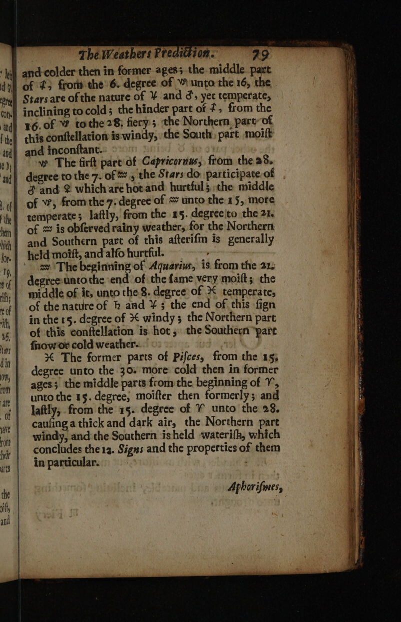of ¢3 from the’ 6. degree of YF unto the 16, the ve The firft pare of Capricoruus, from the a8 $ and 2 whichare hot and hurtful5 che middle and Southern parc of this afterifm is generally sv. The beginning of Aquarius, is from the 21. degree unto the end of the fame very moift; the middle of it, unto the 8. degree of 2 temperate; of the nature of h and ¥ 3 the end of this fign of this conftellation is hot, the Southern “pare fnow or cold weather. 3% The former parts of Pifces, from the 155 degree unto the 30. more cold then in former ages; the middle parts from the beginning of 7, unto the 15. degree, moifter then formerly; and laftly, from the 15. degree of ¥ unto the 28. caufing a thick and dark air, the Northern part windy, and:the Southern isheld waterifh, which concludes the 12. Signs and the properties of them in particular. :