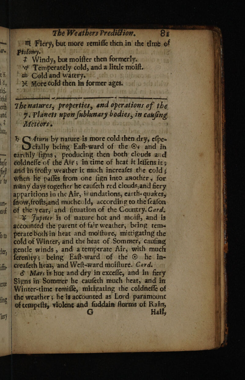 Mm Fiery, but more remiffe then in’ the timé of 2 Windy, but moifter then formerly.. vf ‘Temperately cold, and a little moift. &amp; Cold and watery. . % More Cold then in former ages. ; wate 9: Planets upon fublunary bodies, in caufing Meteors. LU et by nature’is more cold then dry, efpes J cially being: Eaft-ward of the ©s and ih edriily figns, producing then both cleuds and toldnefle of the Air; in'time of heat it leffens ic; did ifi'trofty weather ic much increafes the cold ; when he paffés from one fign into another, for many days together he caufeth red clouds,and fiery of the'year, and: fituation of the Country. Card, % Fupeter is of nature hot and moift, and is peratebottrin heat and moifture, mittigating the “aa winds , and a temperate Air, with much creafeth hieaas and Weft-ward moifture. Card. &amp; Mavs is hoe and dry in exceffe, and in. fiery Signs in’Sommer he caufeth much heat, and in Winter-time remiffe, mitigating the coldnefle of Hail,