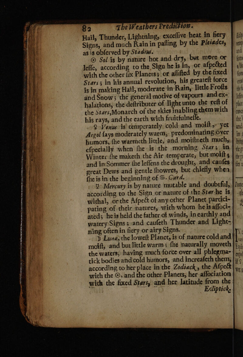 Signs, and much Rain in pafling by the Pleiades, as is obferved by Stadiws. nid | ® Sol is by nature hot and dry, but more or leffe, according to the Sign he is in, or afpected with the other fix Planets;' or affifted by the fixed Stars; in his annual revolution, his greateft force and Snow; the general motive of vapours and ex- his rays, and the earth with fruitfulneffe. 9 -Venus is) temperately; cold, and moift yee humors, fhe warmeth little, and moiftneth much, efpecially -when fhe is the morning Star; in Winter fhe maketh the Air temperate, but moifts and in:'Sommer {he leffens the drought, and caufes ‘great Dews and gentle fhowres, but chiefly when the is in the beginning of S. Card. % Mercury is by nature mutable and doubtful, according to the Sign or nature of the Ster-he is withal, orthe Afpeét of any other Planet parcici- temp and (ony ait {on crea the leden place One the \ and inf bring thet the p