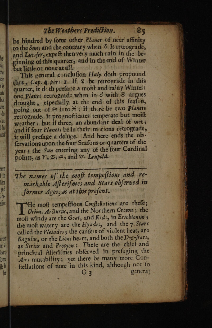 | | The Weathers Predizion, 85 | be hindred by fome other Planet of necr’ affinity to che Sun; and the.contrary when, 5 is retrograde, | and Lucifer, expe&amp; then very much rain in the be- | ‘ginning ofthis quarter, and in the end of Winter | but lietle or none at all. |. This general conclufion Haly doth propound | thus, Cap. 4 pari-a. If, &amp; be retrograde in this | quarter, it doth prefage a moift and rainy Winter: | one, Planet retrograde. when in 3¢ with>©® argues drought, e(pecially. at the end of this feafon, | going out of * into; it there be two Planets retrograde, it prognofticates temperate but moift weather; but if three, an abundant deal of wet; } andif four Planets bein their motions retrograde, | ic will prefage a deluge. And here ends the ob- fervations upon the four Seafonsor quarters of the year; the Su» entering any of the four Cardinal points, as 7, 5, + and W. Leupold. He moft tempeftious Conftellations are thefes Orion. Ar@urus,and the Northern Crewx ; the moit windy are the Goat, and Kids, in Erichtonius 5 the moft watery are the Hyades, and the 7. Stars calied the Pleiades; the caufe:s of viclent heat, are Regulus, or the Lions heart, and both the Dog-fters, as Sirius and Procyon: Thete are the chief and principal Afterifmes obferved in prefaging the Airs mutability; yet there be many more Con- ftellations of note in this kind, although not fo G3 genera]