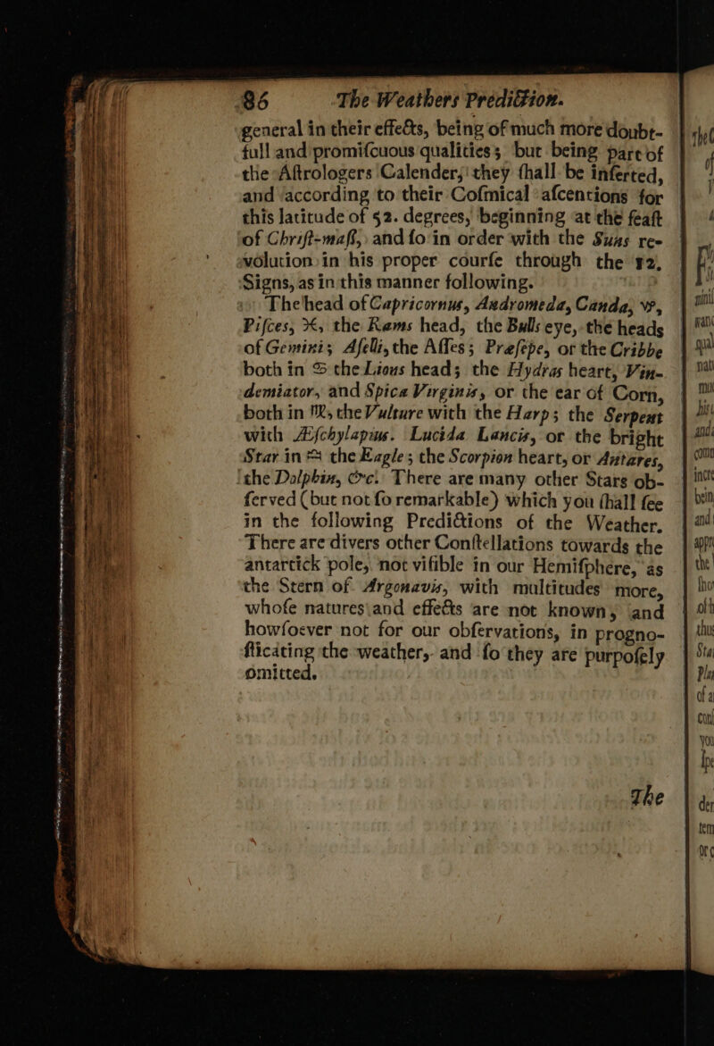 general in their effects, being of much more donbe- full and promifcuous qualities; ‘bur being pare of the Aftrologers Calender,' they (hall. be inferted, and ‘according to their Cofmical afcentions for this latitude of 52. degrees, beginning at the feaft of Chrift-maff, and fo‘in order with the Suas ree vOlution in his proper courfe through the #2, Signs, as in this manner following. Thelhead of Capricornus, Andromeda, Canda, vv, Pifces, X, the Reams head, the Bulls eye, the heads of Gentini; Afelli, the Affes; Prefepe, or the Cribbe both in S theLious head; the Hydras heart, Vin- demiator, and Spica Virginis, or the ear of Corn, both in '®, che Vudture with the Harp; the Serpent with AYjchylapiw. Lucida Lancs, or the bright Star in the Kagle; the Scorpion heart, or Antares, ithe Dalpbin, crc. There are many other Stars ob- ferved (but not fo remarkable) which you (hall fee in the following Predi&amp;ions of the Weather.