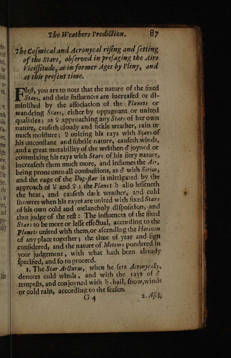 of the Stars, obferved in prefaging the dirs Vicilfitude, ain former Ages by Pliny, and at this prefent time. EMr/?, you are to note that the nature of the fixed Stays, and their influences are increafed or di- wandring Stars, either by oppugnant or united nature, caufeth cloudy and fickle weather, rain or being prone unto all combuftions, as 3 with Sirius, and the rage of the Dog-fter is mictigated by the approach of ¥ and 2.5 the Planet h alto leffeneth the heat, and caufeth dark weather, and cold fhowres when his rayes are united with fixed Stars ofthis own cold and melancholy difpofition, and thus judge of the ret: The influences of the fixed Stars to be more or lefle effeGual, according to the Planets united with them,or afcending the Horizoz. of any placetogether; the time of year and fign confidered, and the nature of Meteors pondered in your judgement, with what hath been already {pecified, and fo to proceed. 1. The Star Ardurw, wher he fets Acronycaly, denotes cold winds, and with the rays of d tempefts, and conjoyned with p; hail; fnow,winds orcoldrain, according to the feafon. ( G 4 2. Alek, stave