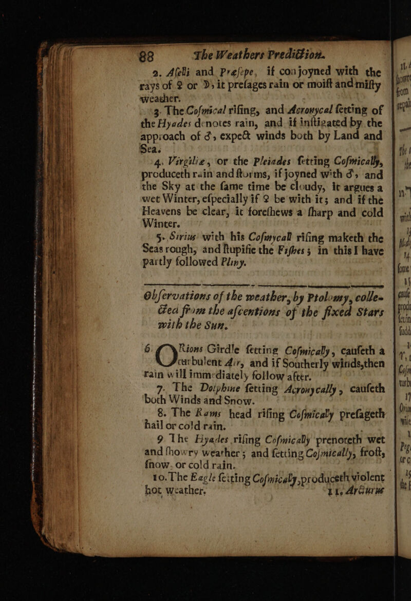 MER na) oe cin ees BAO mee sR atG , a. Afeli and Prefepe, if conjoyned with the | rays of $ or D5 it prefages rain or moift and mifty | weather. : the Hyades denotes rain, and if initigated by the | approach of 3, expe& winds both by Land and | peas | ge 4. Virgilie, or the Pleiades fetting Cofmically, | produceth rain and fturms, if joyned with d', and the Sky at the fame time be cloudy, it argues a | wet Winter, efpecially if 2 be with it; and ifthe | Heavens be clear, it forefhews a fharp and cold | Winter. sie! Seas rough, and ftupifie the Fifhes 5 in’ this I have | partly followed Pliny. Obfervations of the weather, by Ptolomy, colle» cea from the afcentions of the fixed Stars with the Sun. carbulent Air, and if Southerly winds,then rain will immediately follow after. 7, The Doiphine fetting Acronycally, caufeth both Winds and Snow. 8. The Rams head rifing Cofmicaly prefageth hail or cold rain. 9 The Hyades rifing Cofmicaly ‘prenoreth wet and fhowry weather ; and fetting Cojmically, frott, {now. or cold rain. ; to. The Egle feiting Cofmicaly pr oduceth violent hot weather. | Li. Arcuru