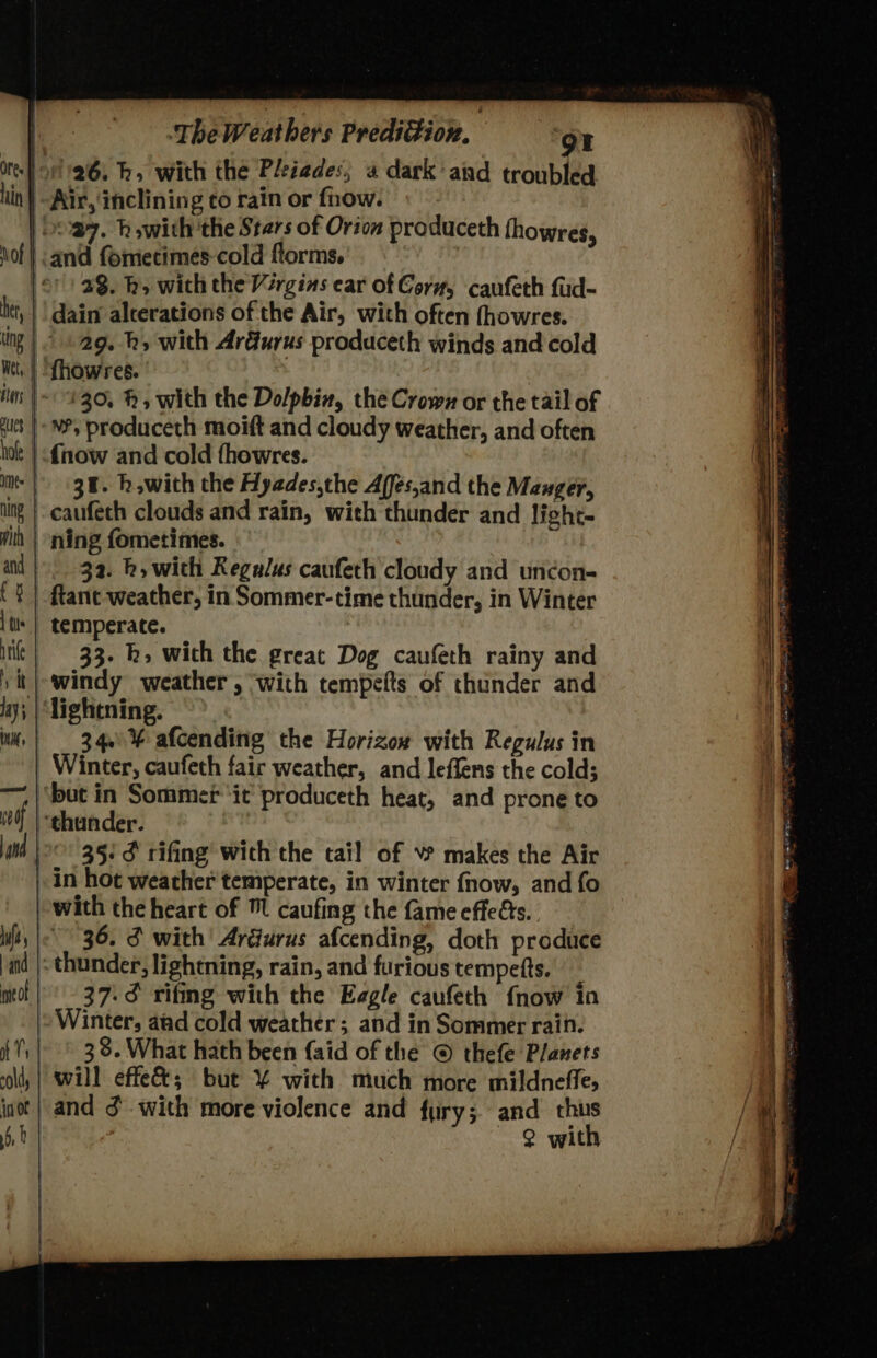 dts The Weathers Prediction, or 126. bh. with the PHiades, « dark and troubled Air, inclining to rain or fnow. and fometimes-cold forms. 23. h» with the Virgins ear of Corz, caufeth fud- dain alterations of the Air, with often fhowres. 29. hs with Ardurus produceth winds and cold (30, h, with the Do/pbin, the Crown or the tail of NP, produceth moift and cloudy weather, and often {now and cold fhowres. 38. h,with the Hyades,che Affés,and the Mauger, ning fometimes. 32. h, with Regulus caufeth cloudy and uncon- temperate. 33. k» with the great Dog caufeth rainy and 34.% afcending the Horizow with Regulus in Winter, caufeth fair weather, and leffens the cold; 35: ¢ rifing wich the tail of makes the Air with the heart of caufing the fame effets. 36. 3 with’ Ardurus afcending, doth produce 37:3 rifmg with the Eagle caufeth {now in Winter, aad cold weather; and in Sommer rain. 38. What hath been {aid of the © thefe Planets will effe&; but ¥% with much more mildneffe, Q with