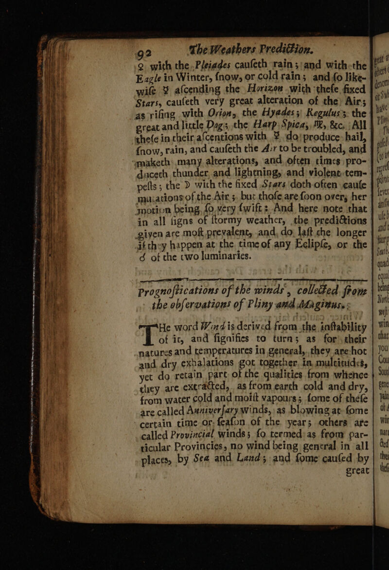 . tl lal et ee ee a ae Pr PR aro cise 1 BST nt eas oe ny . - —* a ee © a — ; : 2 oan a — > --4 > = — 3 S. os sai atmo <i Le , x . Pe ee 2 The Weathers Prediion. 2 with the Pleiades caufeth rain;:and with-the I Eagle in Winter, {now, or cold rains and o like- | wife % afcending the Horizon . wich ‘thefe fixed Stars, caufech very great alteration of the) Air; as rifing with Ovion, the Hyades;: Keguluss. the | great and little Dag, the Harp; Spica; MR, &c. : All| {now, rain, and caufeth the A:r to be troubled, and | pe snaketh: many. alterations, and. often times pro- | ducech thunder, and lightning, and violent-tem- | pelts ; che > with the fixed .Srers doth often caufe mutations of the Air 5. bur thofe arefoon overs her motion being, fo. very {wift: And here note that in all figns of ftormy weather, the predictions | giyen are mok prevalent, and, do, laft che longer | ; itthey happen at the time of any Eelipfe, or che 3S of the two luminaries. | Se the observations of Pliny and Afaginus,: He word Wind is derived from the inftability | of ic, and fignifies to tura; as for’ their natures and temperatures in general, they are-hot certain time or: feafon of the ‘year; others are called Provincial winds; fo termed:as fron par- ticular Provincies, no wind being general in all places, by Sea and Land; and fome cauled by ereat