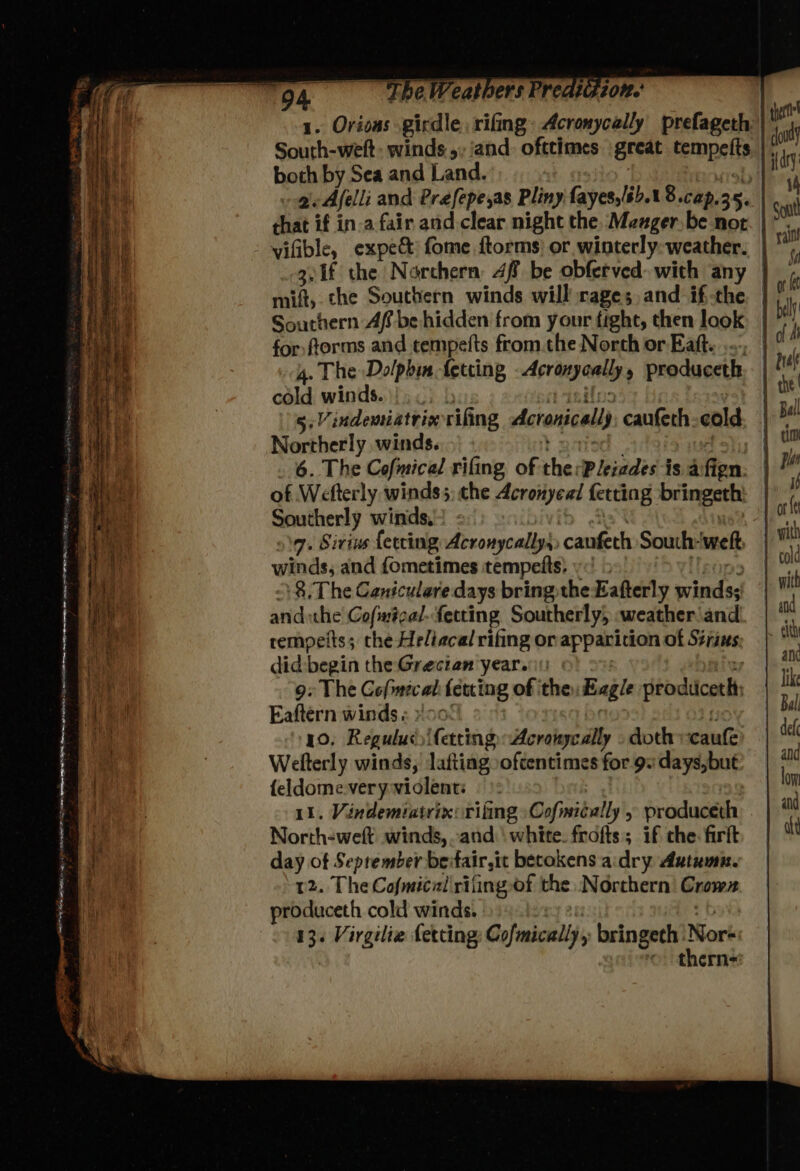 1. Orions girdle, rifing: Acronycally prefageth South-weft: winds 5, and. ofttimes great fempelis both by Sea and Land. ogi Afelli and Préfepe,as Pliny fayes,/6.1 8.cap. 35. that if in.a fair and clear night the. Meager be not vifible, expe&amp; fome ftorms) or winterly:-weather. | g.1f the Northern 4f be obferved. with any maift che Southern winds will rages, and if-the. | Southern Af be hidden from your fight, then look for, forms and tempelts from.the North or Eatt. 4. The Dolphin fetring Acrangaaiiyy produceth cold winds. |. 5: Vindemiatriv rifing Acronicals caufeth cold Northerly winds. 6. The Cofmice/ rifing of the Pleiades is afi ign. of Wefterly winds5, che Acronyeal fetting bringeth: Southerly winds, 7. Sirius {erring Acronycally,, ccanfeth South: welt winds, and {ometimes tempeits) yo > 8, The Caniculare days bring the Eafterly wrinitss andthe Cofintcal fetting Southerly, .weather\and rempeits; the Heliacal rifing or apparition of Sits: did begin the Grecian year.: 9: The Gofmicat {etting of ithe: Eagle dtbdidcoelh Eaftern winds « »!oc 10. Regulus) ifetting Acraisyc ally doth vcaufe Welterly winds, lafting oftentimes for 9: days, but {eldome very violent: | 11. Vindemiatrix: rifting» Cofmically , produceth ? North-weft winds, .and' white. frofts; if che. firft day of Seprember be: fair,it betokens a:dry Autumn. 12. The Cofmical'rifingof the Northern Crown produceth cold winds. 13. Virgilie fetting Cofmically’, bringeth Nor thern-