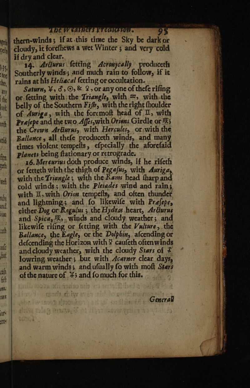 thern-winds; ifat this time the Sky be dark or | cloudy, it forefhews a wet Winter 5 and very ‘cold if dry and clear. 14. Ardurus fetting Acronycally produceth ‘ioe Southerly winds; and much rain‘to follow, if it hy | rains at his He/ecal fetting or occultation. iy) Saturn, ¥, 5, ©, &amp; 2, orany one of thefe rifing ‘te | or. fetting with; the Triangle, with =, withthe lok | belly of the Southern Fish, with the right fhoulder | of Auriga, with, the foremoft head of U, with ah | Prefepe and the two, Affs,with Orzens Girdle or IX; | the Crown ArGurus,, with Hercules, _ or;with the wid | Ballance, all.thefe produceth winds, and many | cimes violent tempefts, efpecially the aforefaid _ planets being ftationary or retrograde. iT COMA « mm _,. 46. Mereurius doth produce winds, if he rifeth 1 or fetteth with the thigh of Pegafus, with Auriga, wh |. with the Triangle; with the Rams head tharp and - cold winds; with the Pleiades wind and rain; jy | with I, with Orion tempefts, and often thunder qi) and lightning; and fo. likewife. with Prefepe, | either-Dog or Regulus ; the Hydras heart, ArGurus | and-Spica,®, winds and cloudy. weather; and likewife rifing or fetting with the Vulture, the | Ballance, the.Eagle, or the Dolphin, afcending or | defcending the Horizon with ¥ caufeth oftenwinds hae | and cloudy weather, with the cloudy Stars of 4 1 Jowring weather ;..but with Acarner clear days, and warm winds; andufually fo with moft Stars ta | of the nature of +3 and fo much for this. General