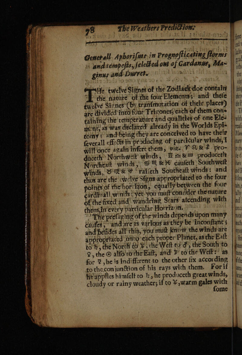 o ve , a eeperiomnannae® - ; iy : Bin th 3 te TEE | (iD i ) Site hai Genet all. Aphorifias,in Prognofizcating florms \ A ih ginus and Durret. wos tT the Se vie “He twelve Signes of the Zodiack doe cotitaifi ! a °# the nature’ of the four Elements; and thefe || ip duelvé Siones’*(by tranfmutation’ of thetr places) || ik? are divided into four Trigones; each of them cons | ||| faihiig’the’cemperature and qualictes of one Eles | yith etit as was declared’ already in the Worlds Epi= rai 10H fomy ; and-being they are conceived to have thetr } Pv feverall effet in producing of parcdicular winds, 1 | \rary Whe will dnce again infert them, v2. V8 F pro= Pipih vee dieeth> Northwett winds, — I # &amp;** ‘prodacetlt | ied Heat, winds, Oe % *railech Southeatt winds: and . nd it chus are the cwelve Signs appropriated to the four | jlo, ha ints of thehorrizon, equally between the four } gin: Te cardial! witrds =-yet- you muft'coniider thenature | 4\\y i of the fixed and® wandring Stars afcending with | ad yt chemin every particular Hotrizon. Se Hie ee Phe prefieiy of the winds depends upon many | huts 3 édufed Sand are 28 varions as they be incoriftant’s | wh | and betides alt’ this, you mutt knbw the winds are | jin i appropriated ‘atv each proper‘Planet, as the’ Batt: | to fh, the North to, the Weft to’ &amp;, the South to | hoy A Q, the © alfo'rsithe Eat, and’ >* cothe Weft =! a8 | hn: i for % he is indifferent to the other fix accor ding | ith | to the conjunttion of his rays with them. Forif | un, heapplics himfelt to fh, he produceth great winds, | jr, cloudy or rainy weather; if to ¥,warm gales pi ad ome || 7 BO. nan Sg le SIE wigs ORNL EEO ED i apm ef we : — . BE Menges re = Ty RTA ae ay meee Fk ne a : ~ . pn one bony eo Bate Seine ae green aitey e . - — ie col = A te i St 7 fe oe ee, - a ss ss ‘ aF —s e. oe 9