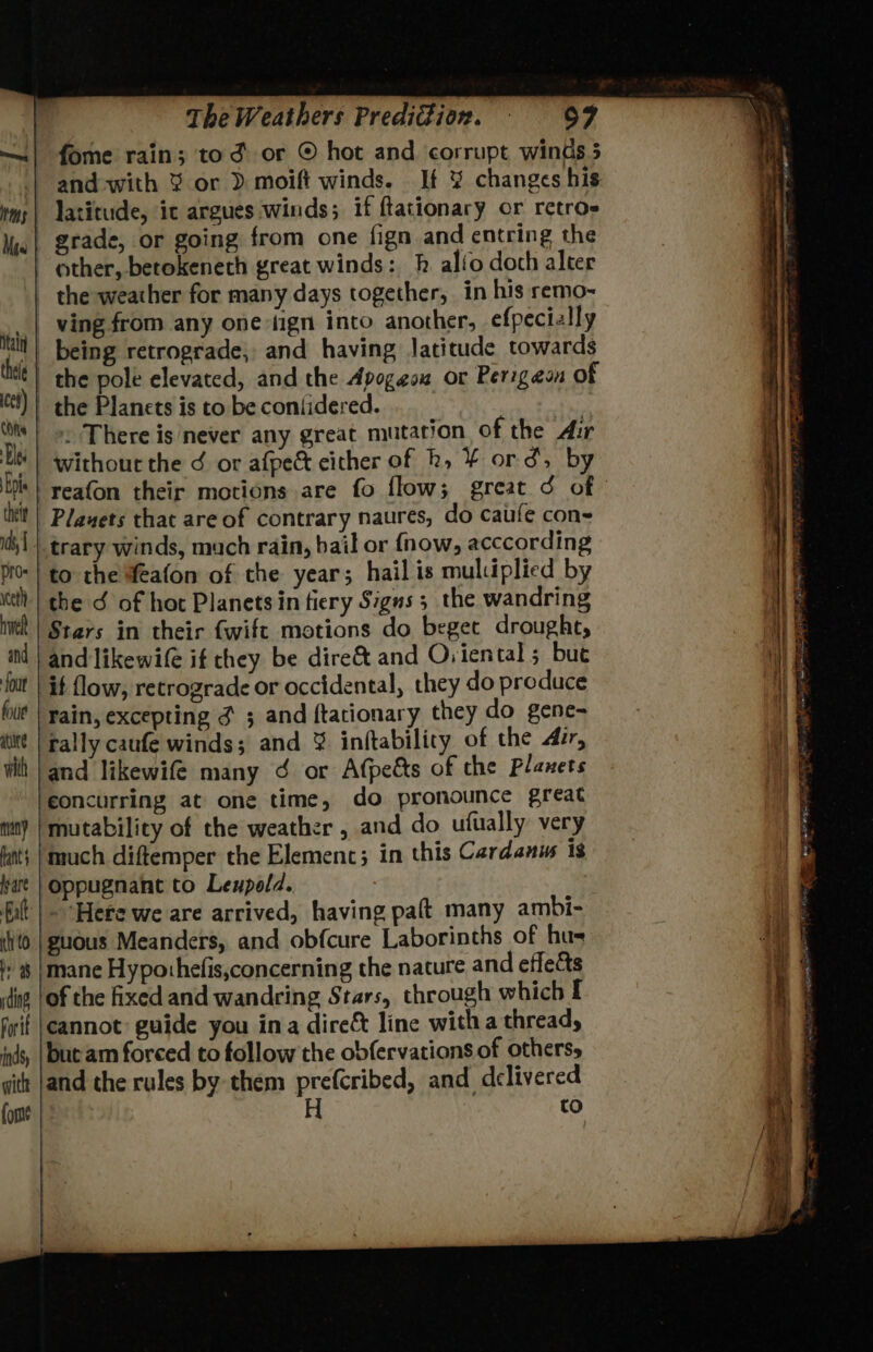 fome rain; tod or © hot and corrupt winds 5 ms Mes itain thele | ces) | (ORs Blas pl thett ds, | pr. yceth hwel and four foie ate with many | Rants | fyare Ratt | nh (0 I 9 latitude, it argues winds; if ftationary or retros grade, or going from one fign and entring the other, betokeneth great winds: h alio doch alter the weather for many days together, in his remo- ving from any one -tign into another, efpecially being retrograde, and having latitude towards the pole elevated, and the Apogeou or Perigeon of the Planets is to be coniidered. } +: There is never any great mutation of the Air without the ¢ or afpe&amp; cither of hk, ¥ ord, by Playets that are of contrary naures, do caufe con- trary winds, much rain, hail or fnow, acccording to the feafon of the year; hail is muluplied by the ¢ of hot Planets in fiery Signs 5 the wandring Stars in their fwift motions do beget drought, and likewife if they be dire&amp; and Oviental ; bue it flow, retrograde or occidental, they do produce rain, excepting ¢ ; and ftationary they do gene- rally caufe winds; and % inftability of the Ai, and likewife many ¢ or Afpeéts of the Planets concurring at one time, do pronounce great mutability of the weather , and do ufually very much diftemper the Elemenc; in this Cardanus ig oppugnant to Leupold. -Here we are arrived, having paft many ambi- guous Meanders, and obfcure Laborinths of hus Forit indy with fom cannot guide you ina dire&amp; line witha thread, but am forced to follow the obfervations of otherss and the rules by them prefcribed, and delivered H to cf.
